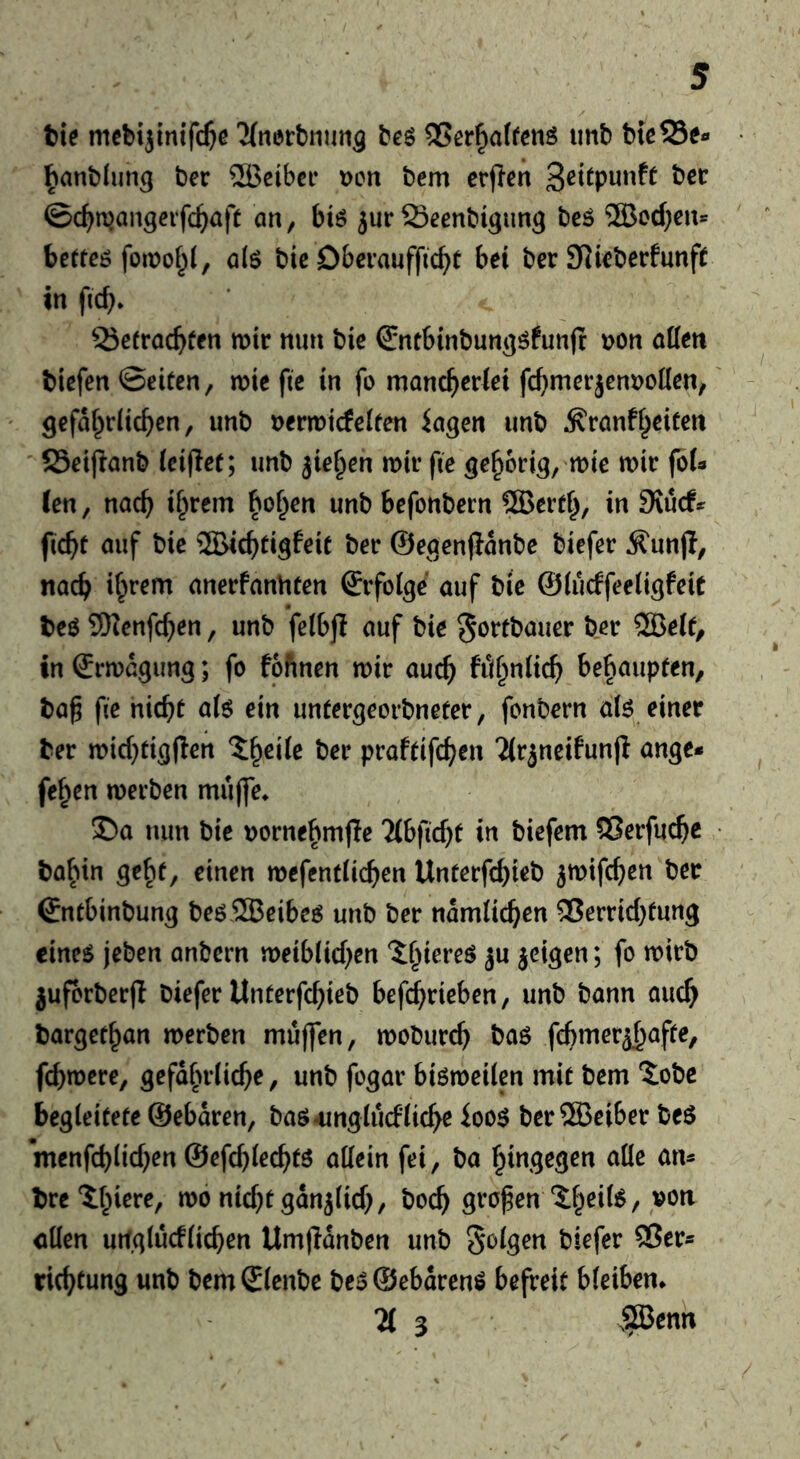 tie mebi}inif($e Knertnim^ beg 35er^a(feng imb tkS5e« tantlun^ ber 2Beibci* Don bem crflen Scitpunft bcc ©c^njangevfc^iaft an, big jur ffieenbigun^ beg ®cd)en* betreg foiDof^i, alg bic Dberauffid>t bet ber 9]ieberfunft in ficb* 23e(racbfen mir nun bie Sntbinbun^gfunjr Don alien tiefen ©eiten, mie fte in fo manc^jerlei fc^merjenDoIlcn, Qefal^rlic^en, unb Dermicfelten iagen unb ^ranfl^eiten ' Seijianb (eijief; unb jie^eh mir fie ^e^brig, mie mir fbl« (en, nac^ i§rcm bo^en unb befonbern ®ertl^, in Siuef* fiebt auf bie ©iebti^feit ber ©egenjlanbe biefer Ä^unji, nacb anerfanhten ©rfolge auf tie ©lucffeeli^feit teg SKenfeben, unb felbjl auf bie ^ortbauer ber ®elt, in ^rmdgung; fo fofinen mir aucb ftibnlicb bebaupfen, ta^ fie niebt uig ein untergeorbneter, fonbern alg einer ter micbtigflen praftifeben 2(rjneifun|i ange* fe^en merben mujle* £)a nun bie Dornebmjle lih\id)t in biefem Slerfucbe tabin gebt, einen mcfentlicben Unterfebieb jmifeben ber Sntbinbung beg,2Beibeg unb ber ndmlicben ^Verrichtung cineg jeben anbern meiblicben ?:biereg ju jeigen; fo mirb juforberfl biefer Unterfebieb befebrieben, unb bann aucb targetban merben muffen, moburcb bag fcbmer^btJpe, febmere, gefafu’licbe, unb fogar bigmeilen mit bem ‘5obc begleitete ©ebdren, bag^ingiucfliebe ioog ber ®eiber beg menfcblicben ©efcblecbtg allein fei, ba hingegen alle an^ tre^bierc, mo nicht gdnjlicb/ bocb großen 'ibeü'^/ «Ken urfglucflicben Umjidnben unb Solgen biefer 3?ers riebtung unb bemSlenbe beg®ebdreng befreit bleiben. 71 3 .SBenn