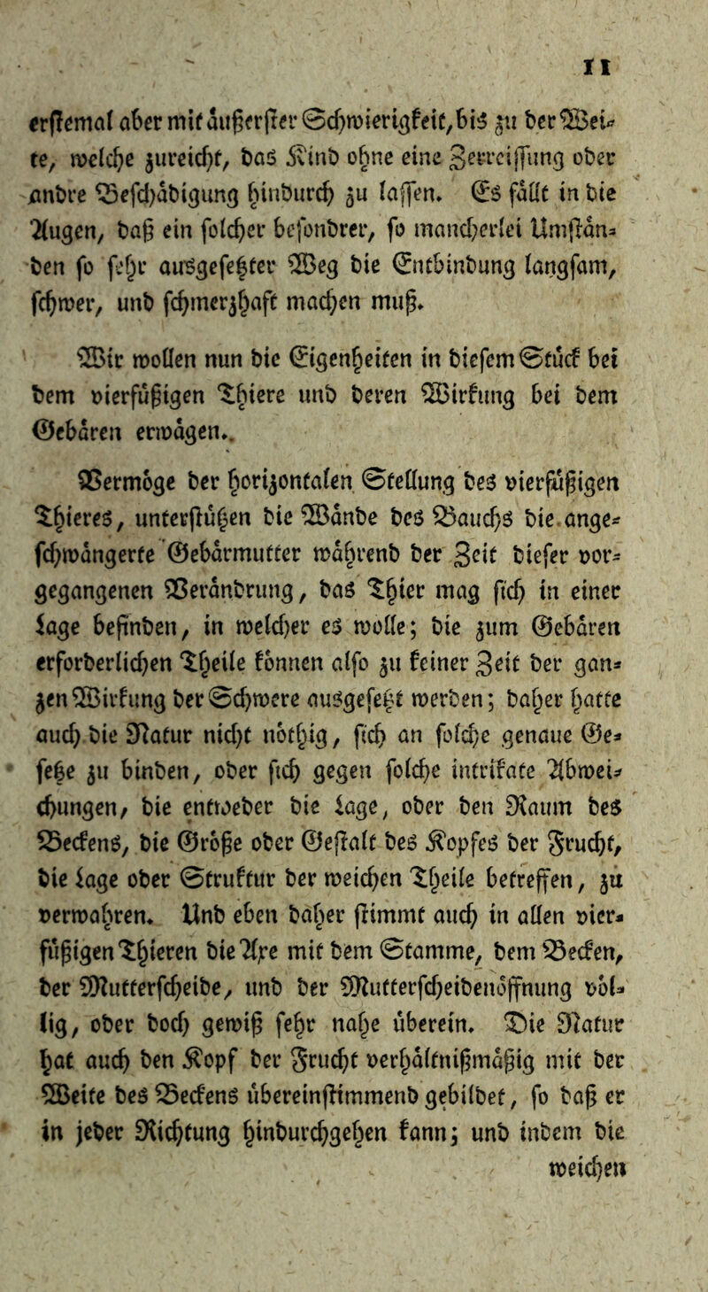 ober mit au^frjrer©d)mien^feie,6i5 jii bec®ei^ te, melc^e jureic^)f, i)aö 5vini) ohne eine jani)i*e ?5efd)at)i3im3 ^nnburc^ aU lajlen* fallt in tie ■Jlugcn, t)a§ ein folc^ev befonbrcr, fo mancbcelei Umfiau:» ben fü au’g^efe^tei* bie Snt&inbun^ (angfam, fermer, unb fc^merjf^aft machen mup^ ®{c moüen nun btc ©gen^eifen in biefemStuef bei bem oierfü^igen ?:biere unb beren 5Btrfung bei bem ©ebaren ermdgen*. QSermoge ber ^crijontafen ©feflung besS uierfu^igen ^^ieres, imtetpu^en bie ®dnbe beö 25auc^ö bte ange^ fd^mdngerte ©ebdrmutter mdbrenb ber biefer uor^ gegangenen 25erdnbning, baö ^^ier mag ftc^ in einer Jage befi'nben, in n)e(d)er e^ moKe; bie ^um ©ebdren erforberlid}en ‘if^eile fonnen aifo 511 feiner ^eit ber gan* jenSBirfimg berSebmere au^gefe^t merben; baffer ^atte auch bie 3Rafur nid)t notbig, ftcb un fo(d)e genaue ©e^» feSe ju binben, ober ficb grgen foicbe intrifate 'Hbwn^ d>ungen/ bie enftoeber bie iage^ ober ben 9?aum be$ SSeefenö, bie ©ro^e ober ©ejlalt be6 ^opfeö ber Sruebt/ bie iage ober ©truftur ber meicben 'Sbeile betreffen, ju »erroabrem Unb eben baber flimmt auch in allen »ier* fupigen^bieren bie^lpe mit bem ©tamme, bem^Seefen, ber SSKutterfebeibe^ unb ber 9Rufterfd)eibendffnung x?hU lig, ober bod) gemi^ fe^r nabe uberein» 35ie 91atiir bat auch ben ifopf ber Sru^t uerbdltnipmd^ig mit ber SBeite beöSedenö ubereinflimmenbgebilbet, fo ba§ er in jeber SXiebtung binburebgeben fann; unb inbem bie meicbeu