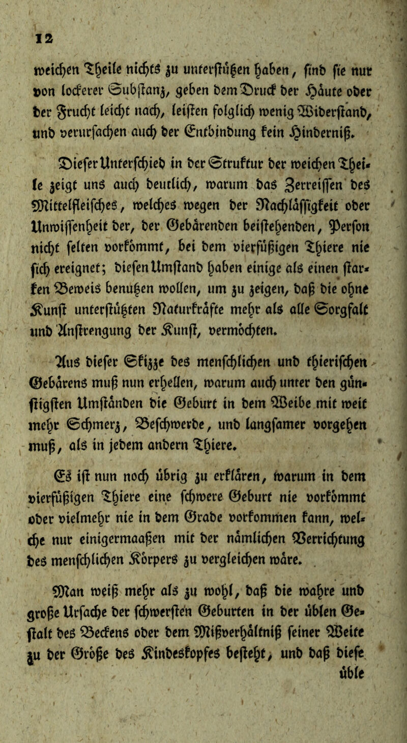 tvci^en ju unfei-jlulert ^ahen, ftnb fie nutr »on (ocfercr ©ubjlan^, geben bem2)ru(f ber ^dute ober ter Sruc^t Ui(i)t nac^, (eiflcn folglich menig ®iber(lanb, «nb oerurfac^cn auc^) ber Snfbinbnng fein ^inbernip. 5DicferUnferfc^ieb in berStrufeur ber metc^^en 2:^cu le jeigt uns aud} beiicUc^, morum^bas g)Zt«e(ji(eif(^eS, metc^^es wegen ber 9^oc^^(dfftgfeie ober Unwiflenf^ete ber, ber ©ebdrenben beifle^enben, 9)erfott nic^t feiten »orfommt, bei bem oierfu^igen ?:f;icre nie fi^ ereignet; biefenUmfianb ^aben einige ö(s einen |Ior* fen beweis benu^en woüen, um ju jeigen, ba§ bte o^ne Äun(t unter|lu|ten Slnturfrdfte mefw ate aüe ©orgfalC imb 'Jinjlrengung ber Äunfl, »ermoc^ten* 2(uS biefer ©ftjje bes menfd)Ud)tn unb t^ierifc^ett ©ebdrens mu^ nun erfieüen, warum auc^^ unter ben gun- fligfien Umjtdnben bie ©eburt in bem ®eibe mit weit mei^r ©c^mer^, SSefc^wevbe, unb langfamer »orge^en - mup, als in jebem anbern ?:^iere* ©J ijl nun noc^ übrig ^u erfidren, Warum in bem S)ierfu§igen i^ierc eine fc^were ©eburt nie »orfommt öber »ietme^r nie in bem ©rabe »otfomrnen fann, weU ^e nur einigermaa^en mit ber ndmlic^en QSerric^tung bes menfc^lic^en ÄorperS ju »ergieic^en wdre^ SKan weip mc^r als ju wo^f, baß bie wa^re unb große Ucfac^e ber fc^^werjlen ©cburten in ber übten @e- flalt bes Seemens ober bem SRißoerf^dtfniß feiner QBeife |u ber ©roße beS Äinbesfopfes beße^t> unb baß biefe.