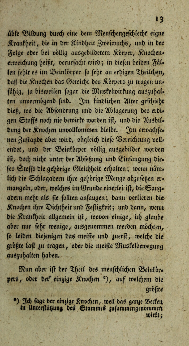 u6fc Siftung burc^ eine bem 9Kenfc^en3efc&Ie(^( eigne Ä'ranff^eit, bie in ber ^inbf^cit 3n>cin)uc^ö, unb in bee golge über bei voilig auögebiibetem Körper, ^nücben* ermeic^ung ^ei^r, i>erurfacbt n)irb; in biefen beiben SdU ten fel^lt eö im Seinforper fo fefpr an erbigen Ji^eild^en, baf? bie ^nod;en baö ©emic^t beö ^orperö 511 tragen un- fd^ng, ja bisweilen fogar bie 9Kuöfein)irfung auö^u^ai- ten unuermügenb ftnb* finblid;en TliUv gefc^iet^t bie^, mo bie Tibfonbrung unb bie 2(b(agerung be6 erbi* gen ©tüffö nod) nie bemirft morben ifl, unb bie 'Mu^bif* bung ber Ä'nod^en unt)oüfümmen bleibt* ermad^fe« nen3u(ia^bc aber mirb, obgleich biefe Qßerrichtung enbet, unb ber Seinforper völlig au^gebilbet morben i(l, boch nicht unter ber 2(bfe^ung unb ©infaugung bie- fe^ ©toffö bie gehörige ©leichh^it erhalten; wenn ndm* lid) bie ©chlagabern ihre gehörige 9)Zenge ab^ufehen er« mangeln, ober, welche^ im@runbe einerlei ijl, bie@aug« abern mehr alö pe füllten anfaugen; bann verlieren bie^ Änochen ihre I)ichtheit unb Sepigfeit; unb bann, wenn bie ^ranfheit allgemein i|i, wovon einige, ich Qinube aber nur fehr wenige, ausgenommen werben mochten, fo leiben biejenigen baS meipe unb juerp, welche bie gropte iap ^u tragen, obä’ bie meipe SKuSfelbewegung auSjuhalten h^ben* 9Run aber ip ber 5heil bes^menphlichen 25einf6r«. pers, ober bef einzige Knochen *), auf welchem bie^ gropte •) .3d) fage ber einjige Änochen, weil haß gaiije S5ec!et| in Unterpufiung be^ Stammet jufamwengenommert wirft j