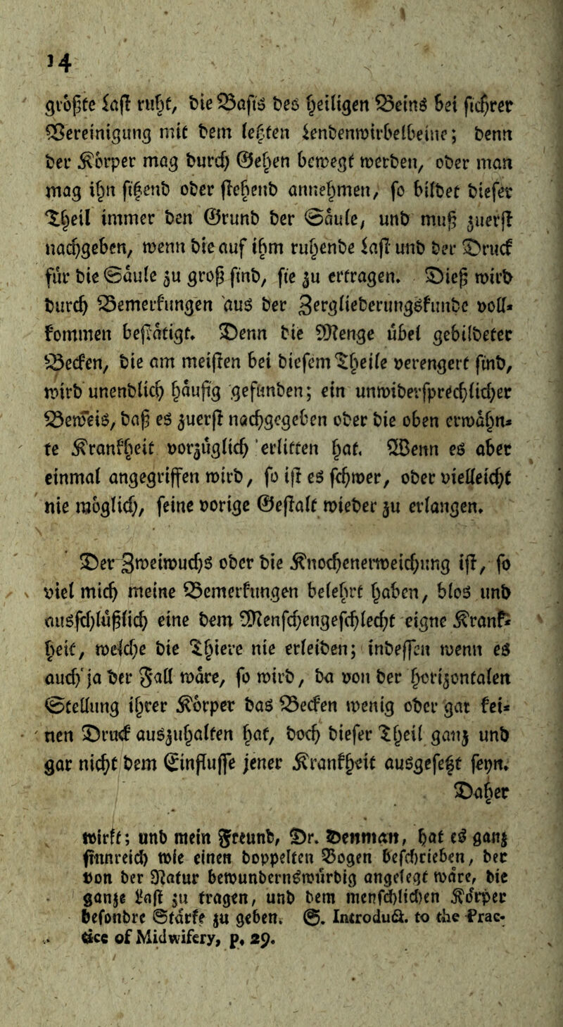 Qiopfc rHf)f, bie Saft» beö f^eittgcn ^ein^ hex fic^w 5?ercintgun3 mit bein ietten ienbenmtvbelbeinc; bcntt bet* Körper mö^ burd) ©eben bcm^t merben, ober man mag i§n ft|enb ober (lebenb annef^men, fo t>i(bet biefer ^C^eil immer ben ©runb ber ®au(e; unb mu^ Jiierfl nacpgcben, menn bieauf tbm ru^enbe iajl unb ber S^riicf fur bieSaute grop fmb, fte ju erfragen» S5iep mirb burc^ SSemerfung'en duö ber t)oK* fommen bepatigf» J)enn btc 9)?enge ubei gebilbefec ^.Secfen, tie am meijlen bei biefem?:^>ei(e tjerengerf finb, nnrb'unenbdc^ gefanben; ein unmibevfprecbiid^er S3en5ei6, ba^ e6 jucrj? nac^gcgeben ober bie oben ermahn* tc ^ranfi^eit Dorjugiic^ 'erliffen §af, ®enn eö abet cinmai angegriffen mirb, fo ifl e6 fe^mer, ober meMd)t nie moglid;, feine oorigc ©efiaif wieber ju erlangen» ®er 3tt>eimud}ö ober bie ^noc(ienern)eid;ung tfl, fo v>tet mic^^ meine SSemerftmgen be(e(H'f f^abcn, blos unb ausfd}iu^(ic^ eine bem 5Renfd;engefcbiec^f eigne ^ranfi \)e\t, mid)e bie ?§iere nie erietben; inbeffbn menu eo and/ja ber mdre, fo mirb, ba oon ber ^ori^onfafen ©fedung tracer Körper bao 23e(fen menig ober gat fei* ' ncn 53rud auö^u^affen f;iaf, bocb biefer 1 ^eii ganj unb gar nic^f bem Sinfluffe jener Äranf^eif auögefe^t feptt* 2)a§er toirff; unb mein greunb, S)r» s^^enman, baf ganj ftnnreid) wie einen boppelfen 55ogen befd)cieben, ber ton ber 9^afur bewunbern^mnrbig ongefegf ware, bie ganje l‘n(t 511 fragen, unb bem menfd)!id)en ^drper befonbre ©fdrfe ju geben» Imrodudi. to the Prac- äce of Midwifery, p, 29«