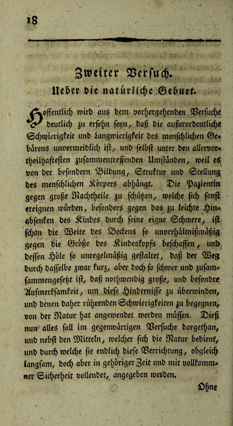 Sweiter SSetfucö. Ile5et tie natürliche .@«5urf. Äöjfentltcf} mtb auö tern t)orher3ePienbett QSerfuc^c beuttic^y 311 erfe^n feiju, bag bie augercrbentfic^e ©cf^mieitgfeit imb ian^rDiecigfeit be^ menfc^Iic^en @c- bdrenö imüermetbiid; ijl, unb fclbfi unter ben aüerocr« t§eilt}afteflen jufammentrefenben Umjidnben, weit e^ von ber befonbern 23i(bun.9, ©truftiir unb ©fedung be^ menfcf)licben ^orper^ obf^dngt. 5Die 5^ajienttrt gegen groge 9kcf;t^eife ju fc^ufen, tvelcbe ftc^ fonfl ereignen würben, befonberö gegen baö ju (eichte ^in^ öbfenfen beö Äinbe$ biirc^ feine eigne ©ebwere,* ijl febön bie ®eite beö 23edenö fo unoerbditnigmdgig gegen bie ©roge beö Äinbeöfopfö befebaffen, unb bejfen ^yoie fo unregeimdgig gepaitet, bag ber ®eg butcb bajfeibe ^mar fur^, aber boeb fo febwer unb jufam^* fammengefe|t i(!, bag notbwenbig groge, unb befonbre 2(ufmerffamfeit, um biefe ^inbernige ju uberminben, unb benen baffer rubrenben©cbwierigfeicen ju begegnen, von ber Statur i^at angemenbet werben muffen. SDieg nun aüt6 foil im gegenwdrtigen 5Jerfucbe bargefban, unb nebp ben 9Kitteln, welcher g'cb bie Statur bebienf, unb bureb welche ge enblicb biefe Verrichtung, obgleich langfam, boeb aber in gehöriger Seif unb mit voUfomm^ «er ©icberbeit oollenbet, angegeben werben. Ohne