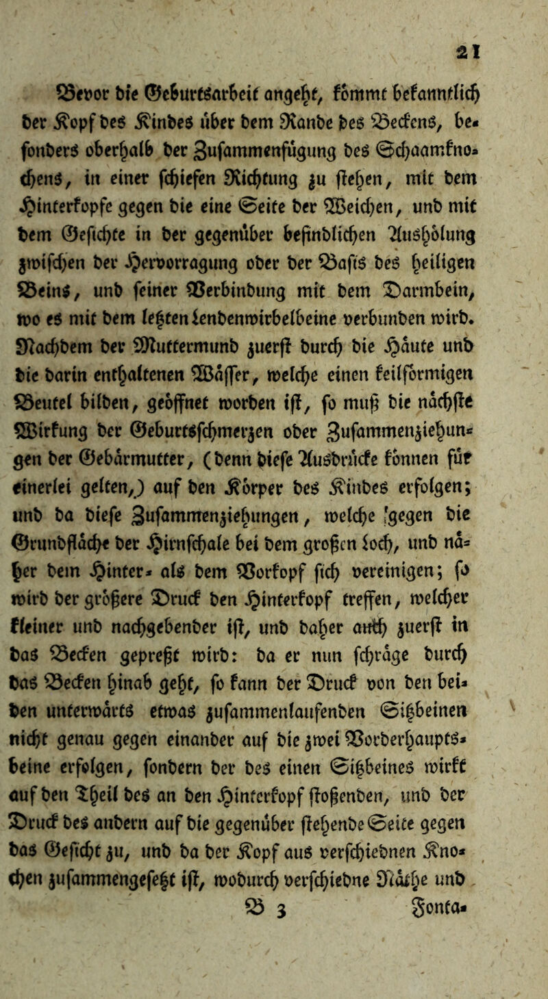 bk ®c6ureöar6eif befannrii^ bet Äopf be^ Äinbeö über bem Siartbe i)e$ öecfcnö, be« fonbersJ oberf^alb ber 3wf<*«^rtienfugim3 beö ©cb^arnfno- d)en$^ irt einer fcbiefen Svicbfung ju flehen, mit bem ^interfopfe ^e^en bie eine ©eite ber ®cicbcn, unb mit bem ©cficbtc in ber gegenüber befinblicben ^(uöbolung jmifcben ber ^pervorragimg ober ber QJaftö beö heiligen ®ein$, unb feiner QSerbinbung mit bem Darmbein, n)o e$ mit bem lebten ienbenwivbetbeine vetbimben mirb* JKacbbcm ber SKuftermunb juerfi burcb bie ^aute unb bie barin ent^attenen ®affer^ tDelcbe einen feiifbrmigen SSeutel bilben, geöffnet roorben tfl, fo muß bie nacßfle ®irfung ber ©eburt^fcßmerjen ober gen ber ©ebarmutter, (benn biefe ‘Äuöbrucfc fonnen für einerlei gelten,) auf ben Körper beö Äinbeö erfolgen; unb ba biefe Buf^ntmenjiebungen, metcße 'gegen bie ©runbßacbe ber ^irnfcßale bei bem großen Jo^, unb na* ^er bem hinter* ate bem ®orfopf fieß oereinigen; f> toirb ber größere 2)rucf ben ^interfopf treffen, melcßer Heiner unb naeßgebenber iß, unb baßer autß juerß in ba^ 93ecfen gepreßt mirb: ba er nun feßrage bureß baö S3ec!cn ßinab geßf, fo fann ber J)rucf oon ben bei* ben untertodrtö etma^ jufammenlaufenben ©ißbeinen tiicßt genau gegen einanber auf bie jmei ®orberßaupt^* Seine erfolgen, fonbern ber be^ einen ©ißbeineö wirft öuf ben ?:ßeil beö an ben ^interfopf ßoßenben, unb ber ?Drucf bei anbern auf bie gegenüber ßeßenbe©eite gegen bal ©eßeßt ju, unb ba ber Äopf aul oerfeßiebnen ^no* eßen jufammengefeßt iß, mobureß oerfeßiebne öidtße unb iö 3 gonta-