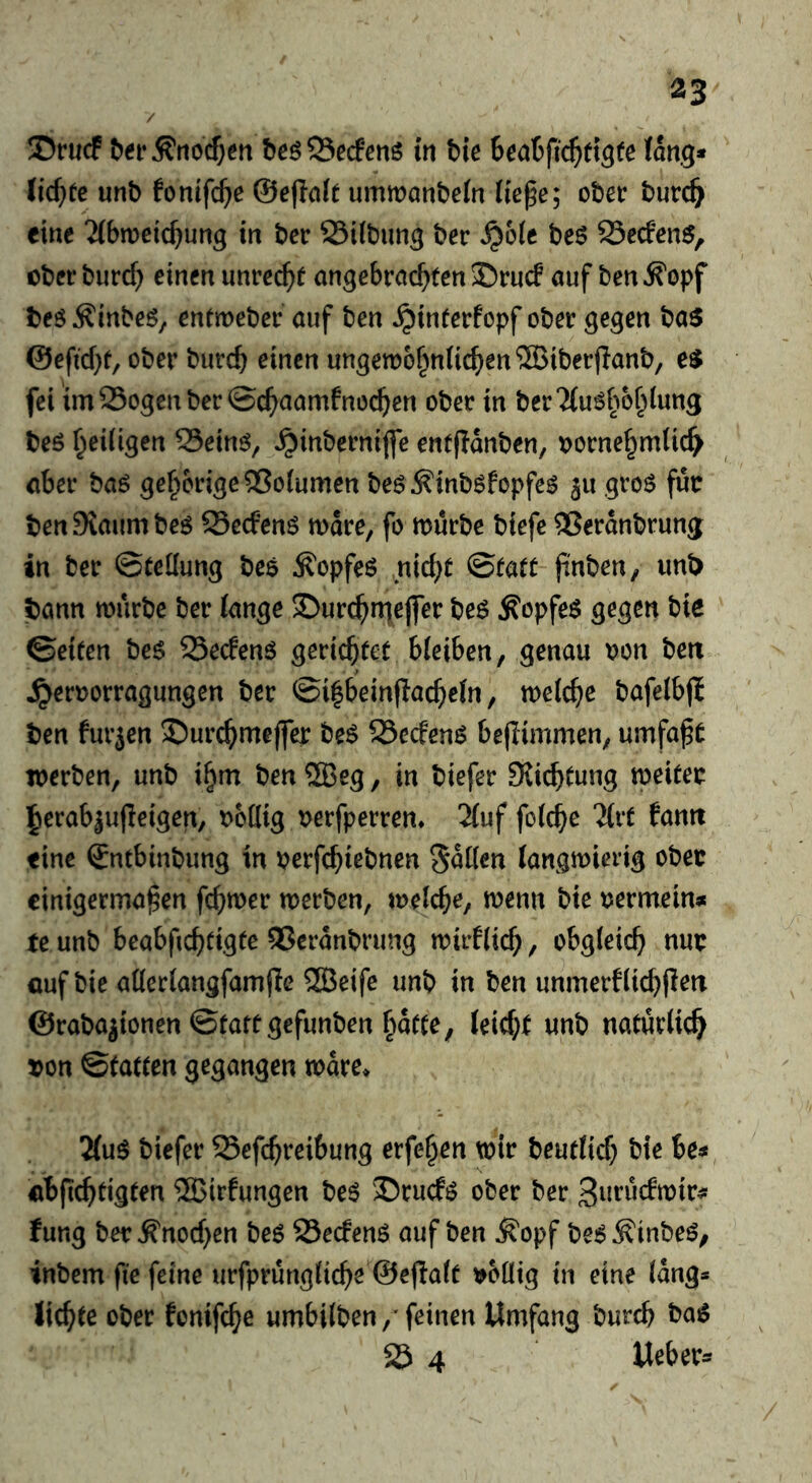 / 35rucf ^et•^no^)en beöS5ecfenö in bie Seabfic^ttgfe (atig* Ud)te unb fonifc^e @e(Ia(t ummanbein (icpe; ober burc^ eine ?(bn)cic^ung in bcr SSiibun^ ber ^6(e be6 Sedcn$, ober biirc^ einen imrec^r angebrachten 25rucf auf ben ^opf beö Äinbeö, entmeber auf ben ^interfopf ober gegen ba$ @efid}f, ober burch einen ungen)6hn(ichen®iber)Ianb/ fei im25ogenber©chuamfnochen ober in ber^iu^h^h^ung beö hriiigcn 25einö, ^inberniffe entflanben, vornehmlich aber baö gehörige Volumen be^^inböfopfe^ 3u groö futr benSRaumbeö 95e(fenö mdre, fo mürbe biefe ®erdnbrung in ber Stellung be$ Äopfeö nicht Statt pnben, unt> bann mürbe ber lange ©urchn^ejfer be6 ^opfeö gegen bie Seiten be$ SSecfenö gerichtet bleiben, genau von ben ^ervorragungen ber Si|beinflacheln, melche bafelbjj ben furjen ©urchmeffer be^ 23ecfenö beflimmen, umfaßt merben, unb ihm ben 2Beg, in biefer SJichtung meitev herab|u|Ieigen, voHig verfperren* 2luf folche “Jlrt famt fine Sntbinbung in verfchiebnen Sollen (angmierig ober einigermaßen feßmer merben, melche, menu bie vermein» te unb beabfichfigte Qßcrdnbrimg mirflich, obgleich nuv auf bie allerlangfamfle 2Beife unb in ben unmerflichjlm ©rabajionen Startgefunben hatte, leicht unb natürlich von Statten gegangen mdre» 2(u$ biefer Sefchreibung erfehen mir beutlich bie 6e» abfichtigten 2Birfungen be^ ®rucf^ ober ber 3uruc!mir» fung ber Ä'nochen be6 23e(fen6 auf ben ^opf be6^inbeö, inbem fie feine urfprungliche @e(!alt völlig in eine lang* lichte ober fonifche umbilben,'feinen Umfang burch t>a6 25 4 Ueber»