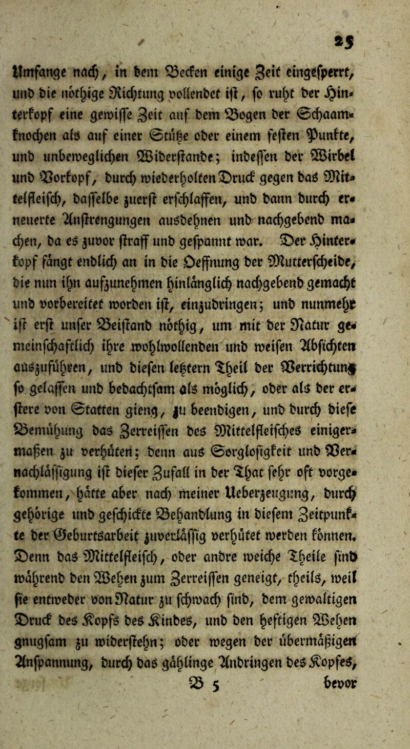 ÄS Umfange , m hm\ Q3ecfen einige 3eit eingefperrt, unö t)ie uoff^ige 9{icf;tung Dollenbcf tfi, fo vut^t ^er ^in* tei'fcpf eine gemijfe öuf Sogen t'^r ©c^aam^ fnod^en a(ö auf einet ©tuge ober einem feften fünfte, unb unbeweglichen ®ibet(ianbc; tnbefien bet ®irbet unb Sorfopf, burch miebethol(enS)tucf telfieifch/ baflelbe juetjl erfchlajfen, unb bann burch er* neuerte Ttuprengungen au^be^nen unb^ nachgebenb ma* chen, ba e^ junot fitaff unb gefpannf war* ©er hinter* fopf fangt enblich an in bie Deffnung ber SSRuttetfeheibe/ bie nun if^n aufjune^men hinlänglich nachgebenb gemacht unb uorbercitet worben tfi, einjubtingen; unb nunmehr ifi erfi unfer Seifianb nofhig / um mit ber Siatur ge*’ meinfchaftlich ibre wohlwoKenben unb weifen 2(bfi(hteti au^jufuhren, unb biefen (e|tern ^h^il ber ^errichtunj fo gelaffen unb hebachtfam als möglich/ ober als> ber er* flere non ©tatten gieng, ju Beenbigen, unb burch biefc Semuhung baö S^rreiffen beö 9Riftelf[eifcheö einiger* mähen ju verhüten; beim auö ©orglofigfeit unb 93er* «achlaffigung ifr biefer Sufaü in ber 5h^^ uorge* fommeu/ ^ätte aber nach meiner Ueberjeugung, burch gehörige unb gefchieftc Sebanblung in biefem 3rttpunf* te ber ©eburtöarbeit iiwerlafftg uerhutef werben fonnen, ©enn baö SiRittelffeifch / ober anbre weiche Xbeile fmt) wdhrenb ben ®ehen jum S^rreiffen geneigt/ fheilö, weil fte entweber oonSiatur ju fchwach finb, bem gewaltigen ©ruc! be^ ^opfö bes Äinbeö, unb ben heftigen QSehen gnugfam ju wiberfiehn; ober wegen ber übermdhigeti 2(nfpannung, burch baö gdhlingc 'Jinbtingen be^Äopfe^z S 5 beoor