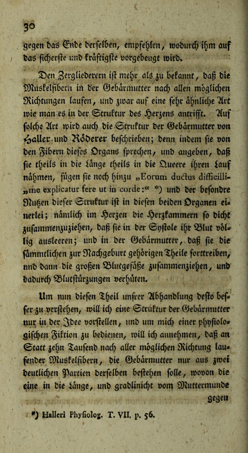 gegen baö ^nbe berfe(6en, empfehlen, ujobuicT) i^m ouf t)aö fic^erjle unb frofcig|le uorgebeugt mirtu 35en ifl ö(^ ju befannf, ba^ bie 5)Iu6fel(tbeni in ber ©ebarmutter nac^ aöen mogUeben Sviebtungen laufen, unb jmai-auf eine fef^r obnitebe TtrC noie man eö in bei* ©trufeur be$ ^er^enö anfrifft. ifuf foicbe llvt n>irb auch bie ©iruflur ber ©ebarmiitter »on Malier»unb Jloöerer befebeieben; benn inbem fie i>ott ben ^ibern biefeö Drganö fpreebeu/ unb angeben, bjaß fie tbeitö in bie iange ebeife in bie öueere ihren iauf nahmen, fugen fie noeb uEorum dudus difficiili- „me iexplicatur fere ut in corde:« unb ber befonbrc Sluhen btcfei* ©trufmr ijl in biefen beiben Organen ei* nertei; ttamiieb im ^er^en bie ^erjfammern fo biebt jufammenjujiehcn, ba|5 fie in ber ©pjloie ihr 55(ut y>hU fig auöieeren; unb in ber ©ebdrrnufm*, ba^ fie bie fdmmtUcben jur 3]acbgeburt gehörigen Jh^ife forltrciben, tmbbann bie großen 23lufgefdpe jufammenjiehen, unb babureb SSfuejlurjungen nerbuten» Um nun biefen 5heil unfrer 2lbhanblung beflo bef* frr ju nerjlehen, miß icb eine ©irufrur ber ©ebarmutfer ttur^ in ber ^bee norjteüen, imb um mich einer phpfioto* gifeb^« ju bebienen, miil icb unnehmen, bap an Qtatt ^ehn 5aufenb noch aller möglichen Siiebtung lau* ' fenber SKuöfelfibern, bie ©ebdrmu«er nur auö |met beuelicben 5)arrien berfelben beftehen folle, mooon bic eine in bie idnge, unb grablinicbc oom SKutfermunbe gegen Hallen Phyfioloj. T. VII, p, 56.