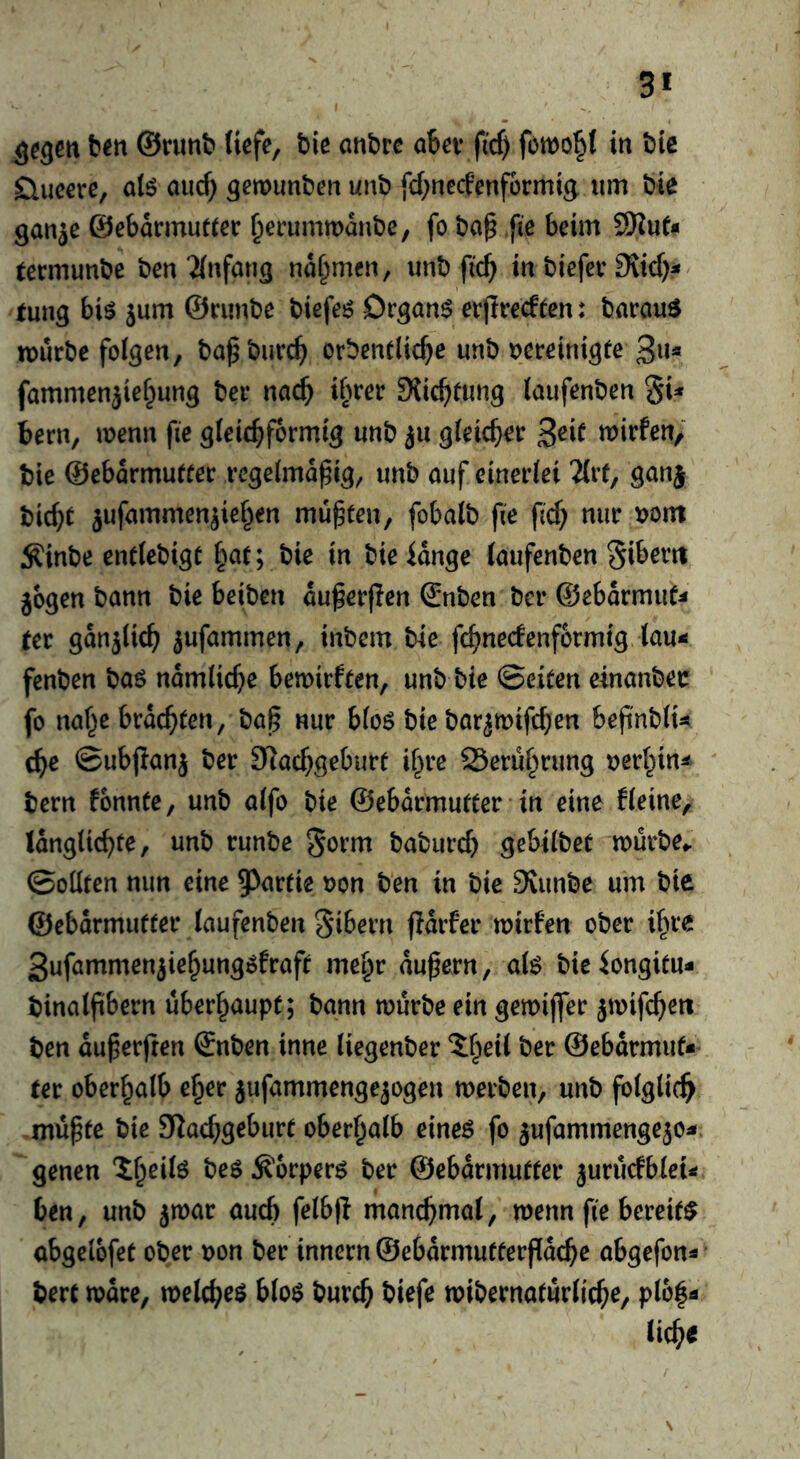 t>m ©runt* liefe, t)ie onbre ober fid) fernowl in i)ic Slueere, alö oucf) gemunten unt) fd^neefenformig urn tie ganje @ebarmut(er ^erummanbe, fo ba§ fie beim termunbe ben'ilnfang nahmen, unb fic^ in biefer 9vid)^ rung biö jum ©runbe biefeö Drgnn^ erjiredeen: bnrauS n)urbe folgen, ba^burc^ orbendic^e unb vereinigte 3»« fammenjief^ung ber nac^ ifuer 9{id)timg laufenben gU bern, menu fie gleichförmig unb ju gleicher 3^if ujirfen/ tie ©ebarmutfer regelmäßig, unb auf einerlei 2{rf, ganj bicht jufammenjiehen müßten, fobalb fie ßd) nur vom ;Kinbe entlebigt hut; bie in bieidnge laufenben Si^erti jbgen bann bie beiben dußerßen ©nben ber ©ebdrmut^ (er gdnjlich jufammen, inbem bie fchnecfenformig lau-s fenben baö ndmliche bemirften, unb bie ©eiten einanbec fo nahe brdchten, baß nur blo6 bie bar^mifd}en beß'nblU che ©ubßanj ber STlachgeburt ihre Serührung verhin^ bern fonnte, unb alfo bie ©ebdrmutter in eine Heine, Idnglichte, unb runbe gorm baburd) gebilbet würbe- ©oUten mm eine 5^artie von ben in bie 9vunbe urn bie ©ebdrmutter laufenben Sibern ßdrfer wirfen ober ihre 3ufammenjiehung5fraft mehr dußern, al^ bieiongitu- binalßbern überhaupt; bann würbe ein gewijfer jwifchett ben dußerfren ©nben inne liegenber ^heil ber ©ebdrmut* (er oberhalb eher jufammengejogen werben, unb folglich müßte bie 5Kad;geburt oberhalb eineö fo ^ufammengejo^. genen Äorperö ber ©ebdrmutter juriufbleii« ben, unb ^war auch felbß manchmal, wenn fie bereite abgelofet ober von ber innern ©ebdrmutterßdche abgefon^ bert wdre, welchem hlo$ burch biefe wibernatürliche, ploh^ liehe