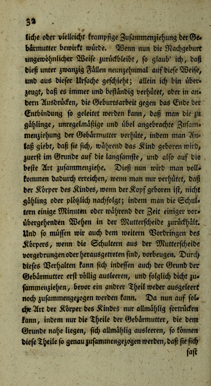 3^ . ' Ui}e ctßv vteUcic^)( frnmpfige Sufammcnjielimg ber@€- bdcmutter bemivft nourbe» ®enn nun bie SJ^ac^gebutt iingen)6§n(icbcr ®eife jurucfbleibf, fo glaub’ id), bag “bieg unter ^wan^ig ^dden neunje^nimal auf biefe ®eife, unb auö biefer Urfacjie gefcf^ie^t; allein ic^ bin über» jeugt, bag eö immer unb bepdnbig \?er§ufef, ober in an* tern Muöbrucfen, bie ©eburt^arbeit gegen baö ©nbe ber Sntbinbung fo geleitet merben fann, bag man bie |u gd^)({nge, unregelmagige unb ubel angebrachte menjiehung ber ©ebdrmutfer oei’hute^ inbem man 2(n» lag giebf, bag fte fid); mahrenb baö Äinb geboren mirb> juerg im ©nmbe auf bie (angfamge, unb alfo auf bie bege Tlrt jufammenjiehe» 35ieg nun mirb man ooU* fommen baburch erreichen, menn man nur oerfiufef, bag ter Körper be6 ifinbe^, wenn ber Äopf geboren ig, nicht gdhling ober plo^lich nachfolgt; inbem man bie @chul* tern einige 9)Zinut^tt ober mdhrenb ber 3eit einiger oor* ubergehenben ®ehen in ber SKuttergheibe jurucf^dlt» Unb fo muffen mir auch bem meitern Vorbringen be^ ^orperö, menn bie ©chultern auö ber SKutfergheibe t>orgebrungenoberherauögetretenfmb, oorbeugen. S)urch trefeö Verhalten fann geh inbeffen auch ©runb ber ©ebdrmuttcr erg oollig auöleeren, unb folglich bicht |u* fammeujiehen, beoor ein anbrer ‘^heif meber auögeleerC noch jufammengejogen merben fanm SDa nun auf foU 'Hu ber Körper Äinbe^ nur allmdhlig fortrucfeti fann, inbem nur bie iheile ber ©ebdrmutter, bie bem ©runbe na^e liegen, geh allmdhlig auöleeren, fo fonneti Wefe'^h^ilefo genau jufammengejogen merben, bag ge geh fajt