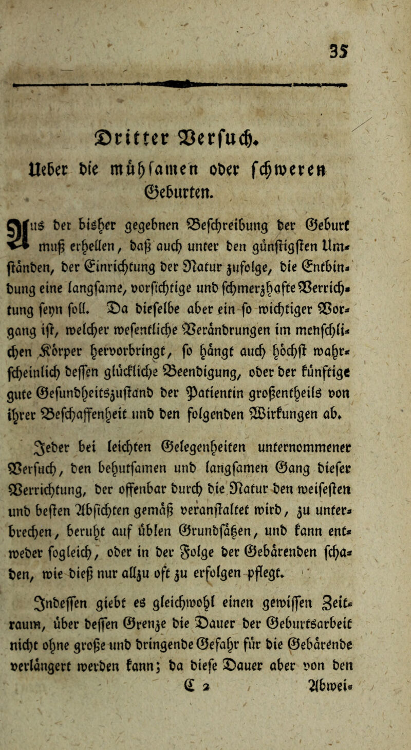 ©ciftcr Q3erfu^« lletec t>ic mfi^famcn ol»«t fc^wetc» ©eturten. eijus bet bis^r gegebnen Sefc^reibung ber ©ebnet ^ mu^ erhellen, ba^ auc^ unter ten günfKsflen Um^ ftönben, ber 6inri(^fun3 ber Statur jufol^e, bie ®ntbm-‘ bung eine (angfame, ijoif c^dge unbfc^mer^^iafte^erricö* tung fepn foü* 2)a btefelbe aber ein fo miebtiger 2?or* gang tfi, melcber mefentiiebe ®erdnbrungen im menfebit- eben Körper b^t’tjorbringf, fo bangt auch mabt* fcbeinlicb beffen glucflicbe ^eenbigung, ober ber funfttge gute ©efunbbeit^^uflanb ber ^^ötientin gro^entbeil^ oon ihrer 25efcbajfenbeit unb ben foigenben 2Birfungen ab^ 3ebcr bei leichten ©elegenbeiten unternommener ®erfucb/ ben bebutfamen unb (angfamen ©ang biefer 55erricbtung, ber offenbar bureb bieiRatur ben weifeffeit unb beffen Tibficbten gemd^ oeranffaltet mirb, ju unter- breeben, beruht auf üblen ©runbfd|en, unb fann ent- meber fogieicb, ober in ber Soige ber ©ebdrenben feba- ben, mie bie(5 nur att^u oft ju erfolgen pflegte • * 3nbcffen giebt eö gieiebwobi einen gemiffen Soit- raum, über beffen ©renje bie J)auer ber ©eburtöarbeit nicht ohne gro^e unb bringenbe ©efabr für bie ©ebdrenbe »erldngert werben fann; ba biefe 2)auer aber von ben d 2 lihmU