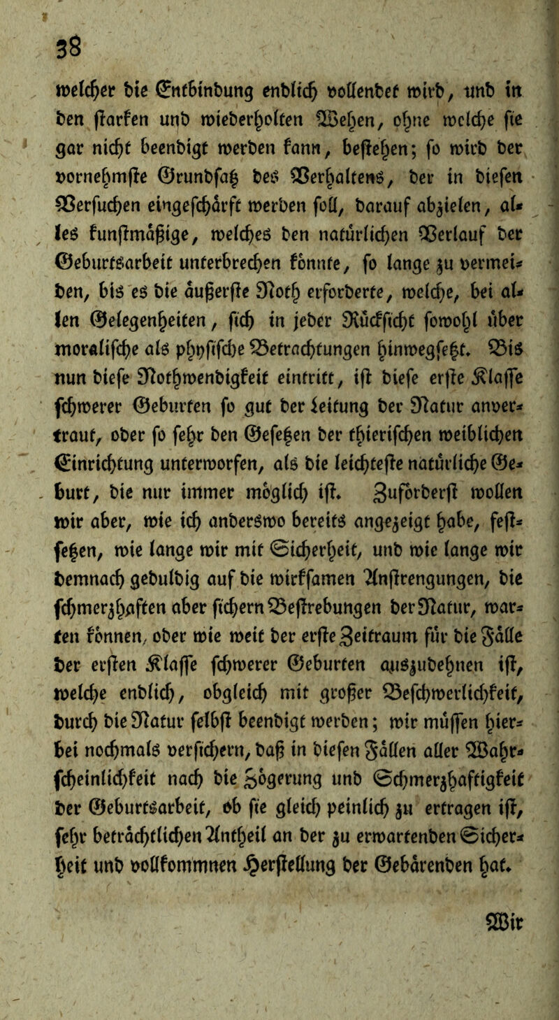 bie (JneBinbung enbttc^ tjottcnbef wirb, tinb tit ben flarfen unb mieberi^oiten UBef^en, of^ne welche fic gar nic^t beenbigt werben fann, befief^en; fo wirb ber tjorne^tmjle @runbfa| bet> ®er^ta(teiiö, ber in biefen SSerfueben eingefc^drft werben foü, barauf ab^telen, aU ieö fun|lmd§ige, weic^eö ben naturiic^en Qßerlauf ber ©eburffiiarbeie unferbrec^ien fonnfe, fo lange ju »ermeU ben, biö 'eö bie du^erfle eiforberte, welche, bei aU Jen ©elegen^eiten, ftc^ in jeber 9iucfficf)C fowot^l über ntoralifc{)e alö pl;^fifd)e SSetrnc^tungen |iinwegfe|t* 23i$ nun biefe 3^ot§wenbigfeif einfritt, ijl biefe er)le ^la)fc fc^werer ©ebiirfen fo gut ber ieifung ber 97atur anuer^ (rauf, ober fo fc^r ben @efc|en ber t^ierife^en weiblichen ©inrichfung unterworfen, alö bie leichtejle natürliche @e^ burt, bie nur immer möglich ifl* Suforberjl wollen wir aber, wie ich anberswo bereite ange^etgt h^be, fep^» fe|en, wie lange wir mit Sicherheit, unb wie lange wir bemnach gebulbig auf bie wirffamen ‘Änflrengungen, bie fchmerjhgften aber fichern 95ef!rebungen berSIafiir, war^ (en rönnen, ober wie weit ber erfleSeifraum für bie^dlle ber erpen Älaffe fchwerer ©eburfen auö^ubehnen ifl, welche enblich, obgleich mit grofer Sefchwerlichfeit, burch bie 9lafur felbfl beenbigf werben; wir muffen hier^ bei nochmals oerfichern, baß in biefen Sdllen aller ®ahr- fcheinlichfeit nach ©chmer^haftigfeit ber ©eburt^arbeit, ob fie gleich peinlich ju erfragen ifl, fehr betrdchfliehen Tlntheil an ber ^u erwartenben Sicher^* §eit unb ootlfommnen ^erflellung ber ©ebdrenben ^au