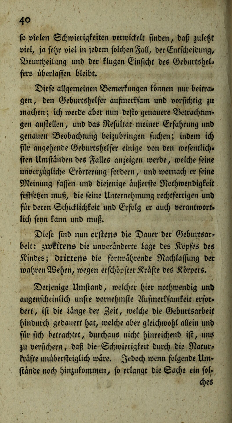 fo mefßtt ©(^miedgfeiten Dcrmicfeft pnb^n, julefe t>tel, ja fei)v \)te( in iet>em foict)en5QÜ, t>er€ntfd}eit)ung, ' Seurf^eiiun^ uni) Der fluten Sinfic^e Deö ©eburCsi^eU ferö überlaflTen bleibe ©iefe aü^cmeinen SSemerfungen fonnen nur beifra» gen, Den ©ebureöf^clfer aufmerffam unb Dcrficbdg ju machen; tcb merbe aber nun befio genauere 93ecracbtun* gen anfleüen, unb ba^ SJefuifat meiner ©rfaf^rung unb . genauen Seobacf^fung beijubringen fuc^en; inbem ic^> ‘ für angef^enbe ©eburtö^elfer einige t)on ben mefentüd}« fien Um)lanbenbeg S^Keö an^eigen merbe, meiere feine um?erjüg(iclje ©rorterung forbern,' unb mornad) er feine SReinung faffen unb biejenige au^erjle SRorf^menbigfeit fejlfc|en mu^, bie, feine UiUernebmung recbffrrtigen unb für Deren ©d^idlicfifeie unb ©rfo(g er auc^ t)erantmorf* lic^ fei)n fann unb mu^* S)iefe fmb nun evfleite'bie !55auer Der ©eburf^ar:» bete: 5U)fiten9 bie unuerdnberee iagc beö ^opfeö be$ Äinbcö; t)j:i'ttcn0 bie foremd^renbe SJaebiaffung bet tt)abren®e^en, megen erfd;bpfeer^rdfee beg Äorper^/ derjenige Umpanb, meld^er f^icr notf^menbig unb augenfd)ein(i(^ unfre t)orne[^mjle '^{ufmerffamfeie erfor^ bere, i|l bie idnge ber 3^^^/ n>^icbe bie ©eburtöarbeie fnnburc^ gebauert ^at, melcbe aber gteic^mol^i allein unb für ftef) betrachtet, burchauö nicht hinreichenb ij?, unö ju Derfichern, Dag bie^ ©chmierigfeit burch bie SKatur^ frdfte unuber(leiglich mdre, S^boch wenn folgenbe Um» (Idnbe noch h'»i»f‘>nimen^ fo erlangt bie ©ach^ ein foU che$ I