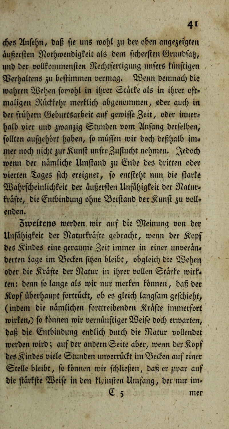 4* d}e^ “Mnfef^n, baO fte unö jii ter eben öngejet^ten au^erflen SRotf^menttsfeic a(ö tern ficberflen @rimtfa|, unt ter t>onfcmmen(len S^ecbtferttgung unfer6 funfttgen ®er^^Qltenö gii bejiimmen eermag* SBenn temnad) tic magren ®e^ien for>ot( in if^rer ©tMe aiö in i^rer ofc- maiigen Svucffe^r merfiicb abgenemmen, eter aud) in ter frubern ©eburtgarbeit auf gemifle ^eit, oter inner^ ^alb uier unt ^man^ig ©tunten uom ^(nfang terfclben, fodten aufge^ort [^aben, fo mujfen wir tecb te^f^aib im« mer nod} nid}t ^ur^unfi unfreSufiucbc nebmem Setoc^ wenn ter }iamiicbe Umpant ju ©nte te6 tritten oter t)ierten lageö ficb ereignet, fo ent(!ef^t nun tic parfe ®a^rfcbeinlid}feit ter auperflen Unfa§igfeit ter SRatur« frafte, tie ©itbintung o^ne ^eifiant ter^unj! ju uod« enten» 5n?eiten0 werten wir auf tie 9Rcinung non ter Unfaf^igfeit ter SRaturfrafte gebracht, wenn ter ^opf teö ^intc^ eine geraume 3rit immer in einer unueran« tertcn iage im Secfen fi|en bieibt, obgleid} tie ^Be^en oter tie Kräfte ter SRatur in i^rer roden ©tarfe wirf« ten: tenn fo lange a(ö wir nur merfen fonnen', ta^ ter Äopf überhaupt fortrücft, ob eö gleich langfam gefd}iehf, (intern tie namlid}en forttreibenten grafte immerfort wirfen/) fo fonnen wir rernünftiger®eife toch erwarten, ta§ tie ©ntbintung entlieh turch tie 9iatur rodentet werten wirt; auf ter antern©eite aber, wenn terilopf te5^inteö riele ©tunten unrerrueft imSeefen auf einer ©tedc bleibt, fo fonnen wir fchließen, ta^ er^war auf tie fidrffle ®eife in ten flcinpen Umfang, ter nur im« € 5 mer