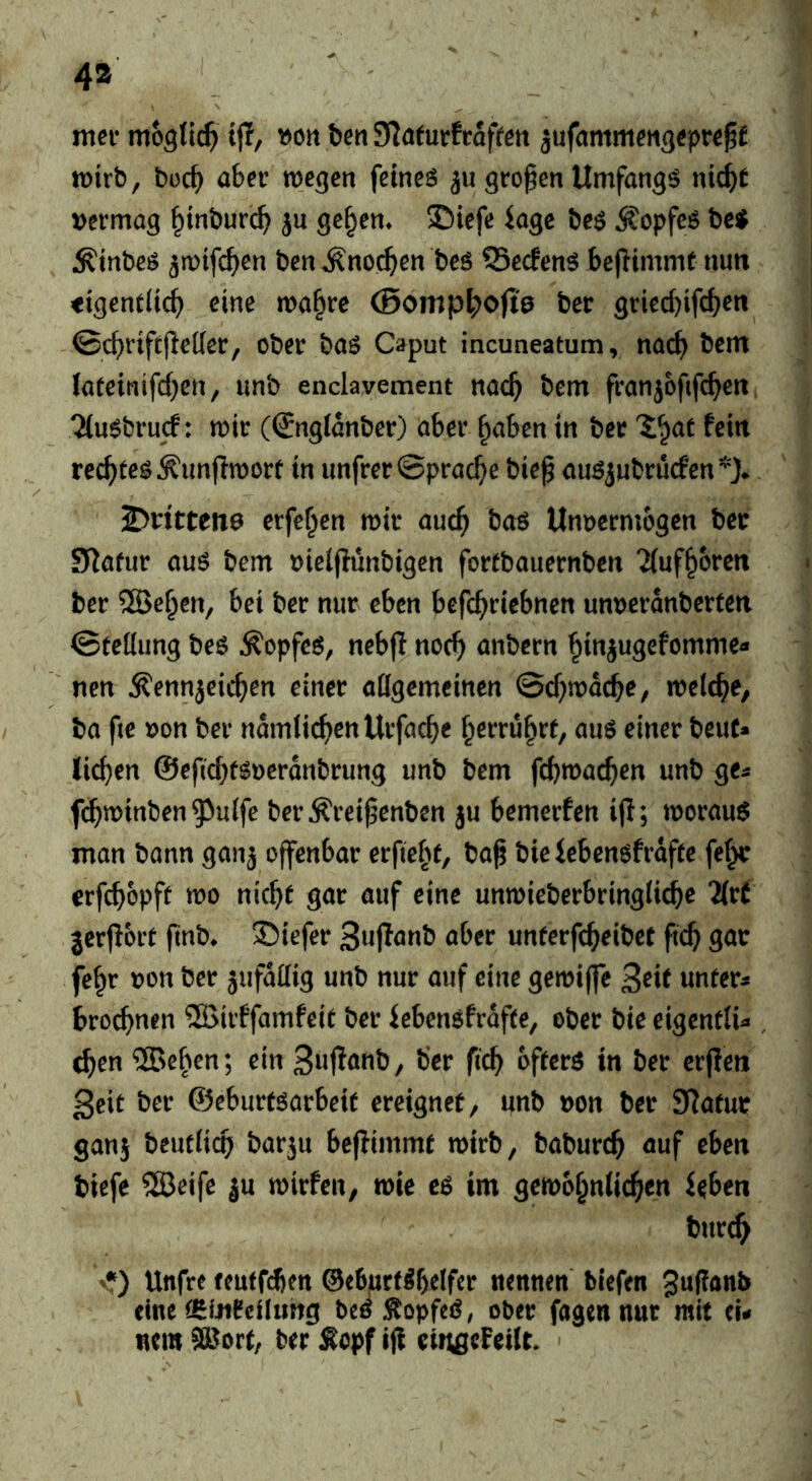 4» N mev mo^tic^ i|T, ben JJ^nfutfrafren jufammen^eprep tt)irb, boc^ aber we^cn feines großen Umfangs nic^t >>ermag ^inburc^ ju ge§en» ©iefe kge bes Kopfes bc^ ^inbcs ^mtfc^en ben ^noc^ien bes SSecfenS bejlimme nun <igent(ic^ cine ma§re (Bomp^ofie ber gried)ifc^en ©cbnft(l«Ketr/ ober bas Caput incuneatum, nac^ bem lateintfd^en, unb enclavement nac^ bem franjofifc^en ^luSbrud: mir (@ng(anber) aber ^aben in bcr V^at fein recites ^imfimort in imfrer©prac^e bief auSjnbrudcn*}* 2>ritteiT0 erfe^en mir auc^ boS Unvermögen ber S^afur aus bem vieljiunbigen fortbauernben Tiuf^bren ber ®c^en, bei ber nur eben befc^riebnen unveranberten ©tetiung bes Äopfes, nebjl noc^ anbern ^injugefomme- nen ^ennjeic^en einer aügemeinen ©d^macbe, melc^e, ba fte von ber ndmlic^)enUrfaG^e ^erru^rt, auS einer beut» lichen ©eficbfSverdnbrung unb bem fcbmac^)en unb ge« f($minben^u(fe ber^rei^enben ju bemerfen ijl; morauS man bann ganj offenbar erficht, ba^ bieiebensfrdfte fe(^ erfebopft mo nic^t gar auf eine unmieberbringücbe 2(tt jerjlort ftnb* ©iefer unterfe^eibet fic^ gar fe^r von ber jufddig unb nur auf eine gemiffe Seit unfern 6rocf)nen ®irffamfeit ber iebensfrdfte, ober bie eigenttU , c^en ®e^^en; ein 3«i^oob, b’er fic^ offers in ber erfien 3eif ber ©eburtsarbeif ereignet, ifnb von ber Slafur ganj beutiico barju bejiimmf mirb, baburd^ auf eben tiefe SSBeife ju mirfen, mie es im gem6§nlicf>en ieben burc^ '•) Unfre fcuffdien ©ebuef^b^ifer nennen biefen gufianb eine (^Meilung bcß :KopfeS, ober fagennnr mit eu nem ^OBort, ber £opf ifi eiitgcFcKr.