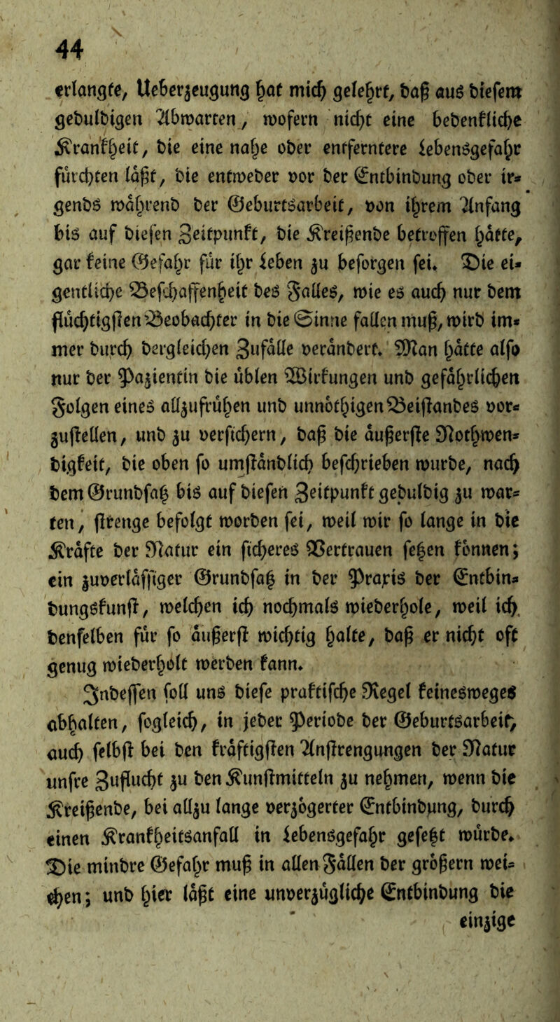 txlan^te, UeBcrjeugun^ ^at mid) QeU^xt, t>a§ öuö biefem gebulbigert 2(bwarten , wofem 'rnc^c eine bcbenfticbe ÄcanK^eit, bie cine na^e obci* cnffernterc icben6gefal)c fui'cbten (d^f, bte entmebetr t)or ber (Sntbinbung ober ir* genbö tDdfjirenb ber ©eburt^arbeit, t)on if^rem 'Anfang t)i6 auf biefen t>i^ ^reij^enbe betrojfen i^dfte, gar feine ©efaf^r fur ii^r ieben ju beforgen fei* X)ie eU gentUcbc 23efvbaffen§eit beö §alie6, mie e$ and) nur bem fiucbtigflcn’^eobacbter in bie@inrie fatten mup, mirb im* mer burcb bergieicben Derdnbert* 5Han bdeee alfo nur ber ^a^iendn bie ubicn ^irfungen unb gefdbrlicben §o(gen eine5 attjuffubcn unb unnotbigenSeijlanbeS »or«» gujletten, unb ju oerficbern, ba^ bie du^erjle attotf^wen* bigfeit, bie oben fo um|Idnb(icb befcb^’i^ben murbe, nac^ bem ©runbfa^ biö auf biefen 3^ifpunft gcbutbig ^u mar« ren^ jltenge befolgt morben fei, meii mir fo (ange in bic Ärdfte ber Sttatur ein ficb^reö QSertrauen fe|en fonnen; ein |UDer(dffiger @runbfa| in ber 5^rajris ber ©ntbin« bungöfunff, meicben icb noebmate mieberbole, meil icb, benfelben fur fo dugerp miebtig balte, baß er nicht oft genug mieberboit merben fann* ^nbejfen fott un^ biefe praftifeße lieget feineömege^ cbbaltcn, fogieicb, in jeber ^^criobe ber ©eburtöarbeif) auch fribjl bei ben frdftigflen 2(ntlrengungen ber Statur unfre 3«?^^^^ ^unftmitteln ^u nehmen, menn bie :Rreißenbe, bei attju (ange Derjogerter ©ntbinbpng, bureb einen Äranfbeitöanfatt in iebenögefabr gefe|t mürbe* T)ie minbre ©efabr muß in atten Satten ber großem mei« ^en; unb hier laßt eine unperjügticbe Sntbinbung bie einzige