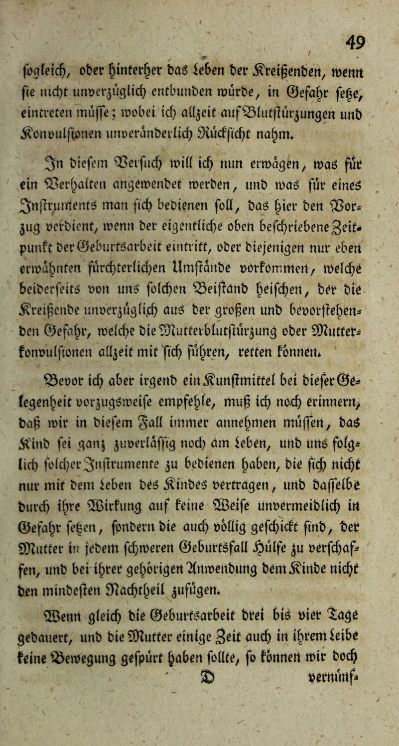 / jbafeic^), ober §infer§er Uhen ber ^reigenbeti, mnti fie nid)t imDev^uglicb entbunben mürbe, in ©efo^r fe^e, einireten mu(fe: mobei id; ntljeit mifSiutflurjungen unb ^enoulfipnen urmeranberiid) 9vucfficf;C na§m* 3n btefem ’®eifiic^ mid ic^ mm ermagen, maß für ein ®erf^aiten angemenbet merben, unb maß für eineß ^njlrumentß man fid} bebienen foü, baß |ier ben SSor^ 5113 oerbient, menn ber eigentiicbe oben befc^riebene^rit- punft berSebintßarbeit eintrift, ober biejeni^en nur eben ermahnten fürd)ter(id}en Umfianbe oorforrimert/ meiere beiberfeitß oon unß feieren Seifianb beifc^en, ber bie ^rei^enbe unoer^ü^Ii^cb öuß ber großen unb beoottfe^en^ ben ©efaf^r, meld)e bie TOiutteiblutftürjun^ ober SKuffer^ fonoulfioncn allzeit mit fic^ fügten, reffen fonnen* ^eoor id; aber irgenb ein^unflmiftet bei bieferÖe^ fegenbeit oor^ugßmeife empfe^ie, muß ieß nod; erinnern^ baß mir in biefem 5*aü immer annebmen müffen, baß Älnb fei gan^ ^uoerlafßg noeß am leben, unb unß fofg* lid) fo(d;er3nßrumenfe ^u bebienen buben, bie fi^) nieß^ nur mit bem leben beß Äinbeß oertragen, unb baßeibe biircß ib^e ®irfung auf feine ®eife unoermeibHcß in ©efabr fe|en, fortbern bie aueß obÜig gefeßieft finb, ber SRutter in jebem fd;meren ©eburtßfad ^ülfe ^u oerfd)af? fen, unb bei ihrer gebbrigen2(rtmeiibung bem^inbe nicb^ ben minbeßen SRacbtbeil ^ufügem ®enrt gleich ©eburfßarbeif brei biß oier 5agc gebauert, unb bie9Kutter einige 3rit auch in tbremleibr feine ^emegung gefpürt haben follte; fe fonnert mir hoch !J) oernürtfi