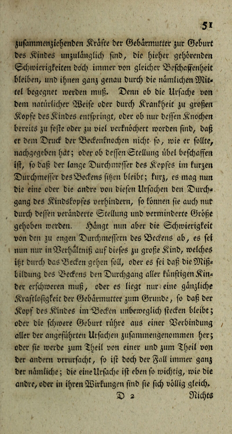 jufiimmenjiefienben ^rafee ber ©ebarmuffer jur ©eSurt beö j?inbeo un^ulanglicf} fmb, bic gef^orenbert ©cbn^ieri^feiten bod) immer t>on g(eid)cr Sefcbcfenf^eit bteiben^ imb ifyien ^enau burcb bte ndmiicbert 3Kit* tel begegnet merben mu|5* 35erm ob bie Urfad;c ven bem natur(id;er 5Beifc ober burc^ ^ronf^eic ju gro^ctx ^opfe bes^inbeö enffpringt, ober ob nur beffen Änoc^ett bereite 5u fcfle ober 511 Die( üerfn6d)eit morben finb, bap er bem 35rii(f ber 53e(fenfnocben nicht fo, wie er foUte, nad^^c^eben bdt; ober ob bejjcn 0te((ung übel befchajfert tfl, fo ba^ ber lange ©urchmeffer beö Ä'cpfeö im fur^ett ©urebmeffer be^Seefenö fiben bleibt; furj, eö mag nmt bie eine ober bie enbre t?on biefen Urfachen ben ^ureb** gang beö ^inböfopfeö oerbinbern, fo fonnen fie auch mit bureb beffen oerdnbertc ©teßfimg imb oerminberte ©rope gehoben merben. J^dngt nun aber bie ©cbmierigfeit von ben ^u engen J)urd}mejfern beö Seefen^ ab, eö fet nun nur in^erbdltnip aufbiefeö 511 grope ^inb, welche^ i|t bnrd) baö^5ecfen gepen foK, ober eö fei bap bieCD^ip^ bilbung be^ “iSeefen^ ben X)urcbgang aller funftigen^in^* ber erfebnjeren mup, ober eö liegt nur eine gdn^licbc Äraftlofigfeit ber ©ebarmutter jum ©runbe, fo bap ber i^opf be^ Äinbeö imiSeefen imbemeglicb jjeefen bleibt; ober bie fd^roere ©eburt vü^ve au^ einer ®ecbinbung aller ber angeführten Urfacben jufammengenommen ^ev^ ober fie merbe ^um “Jh^d von einer unb ^um ber anbern vrrurfaebt, fo ift bodb ber Sali immer ganj ber ndmlicbe; bie einettrfad)e ijl eben fo mieptig, mic bie anbre, ober in ihren SSJirfungen fmb fie ficb ^?bllig gleich*. S) 2 9ticb($