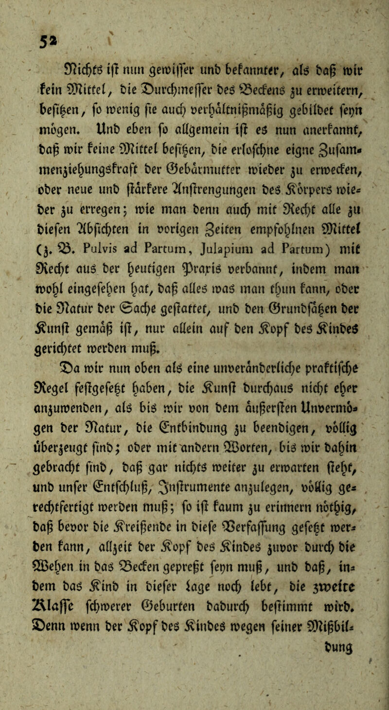 5* SRic^fö ijl nun gemilfei* unb befannwr, aU bö^ fein Mittel; bie !Durc^)meffer be6 S5ecfenö erweitern, befi|en, fo wenig fte aucf} üerboitni^ma^ig gebÜbef fep mögen, Unb eben fo aügemein ifl eö nun anerfannt, ba^ wir feine 9Kitte( beft^en, bie erfofc^ne eigne men^ie^ungöfraft ber ©eburmutter wieber 511 erwecfen, ober neue unb (Idrfere 'Jinfirengungen beö Ä'orperiS wie^ ber ju erregen; wie man benn auc^ mit 9{ec^f alle biefen Tibficbten in vorigen Seifen empfof^inen SKiftel (j, Q3, Pulvis ad Partum, Juiapium ad Partum) mit 9iec(}t atiö ber fpeutigen ^^rajriö oerbannf, inbem man wo^i eingefeben f^at, ba^ aüeö waö man tfiun fann, ober bie Statur ber ©ac^e geffattet, unb ben @runbfd|en ber Äunff gemd^ i|I, nur aüein auf ben ^opf beöÄinbeö gerichtet werben mup, S5a wir nun oben a(^ eine unoerdnberiid)e praftifc^e 0tegel fe|Igefe|t ^aben, bie ^unfl burc^auö nicfK e^ec onjuwenben, aiö biö wir oon bem du^erfien Uiwermo^ gen ber 9latur, bie ©nfbinbung ju beenbigen, ooüig uberjeugf finb; ober mif anbern 2Borten, biö wir baf^in gebracht finb, ba^ gar nichts weiter 3U erwarten (Jebf, unb unfer ©ntfc^iu^, an^uiegen, ooöig ge^ rechtfertigt werben mup; fo ijl faum ju erinnern ngt^ig/ ba^ beoor bie ^reipenbe in biefe 25erfaj|ung gefe|t wer^ ben fann, aüjeit ber ^opf beö ^inbeö jiwor burch bie ®ehen in baö SSecfen gepref t fepn mu^, unb ba^, in^ bem baö ^inb in biefer Jage noch iebt, bie sxveitc Älafle fchwerer ©eburfen baburch beflimmt wirb* SDenn wenn ber ^opf bee Äinbeö wegen feiner 9)Zi^bi(i» bung