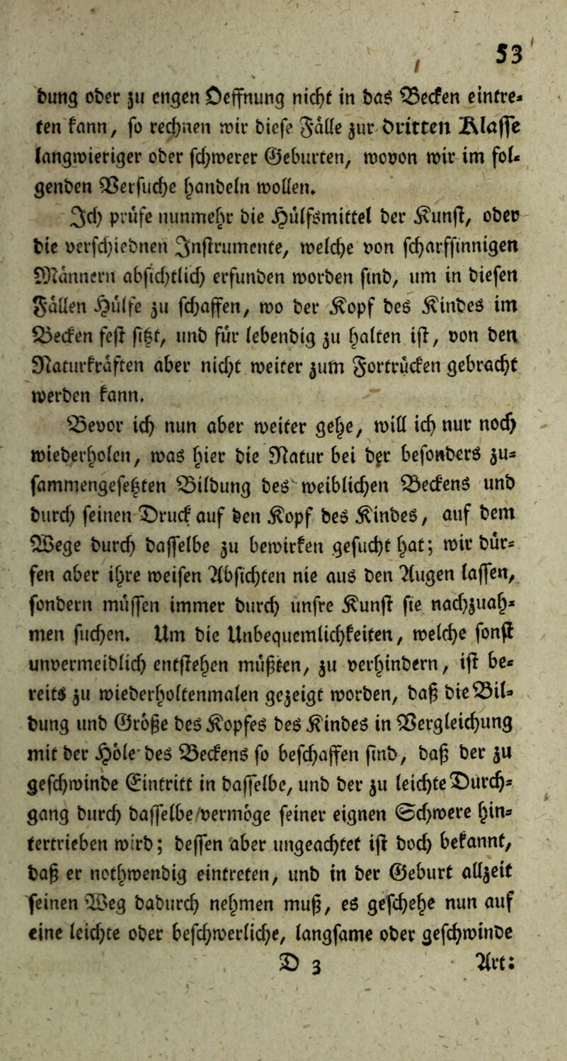 ten fann, fo rectinen totr biefe 5*aüe ^ur öritton Rlajfe (nngmieriger ober fd^merer ©ebiirten, tncoon mir im fo(* genben 2?erfuc^e f^anbein moderu 3d) prüfe nimmefu* bie ^üif^mifüet ber Äunfl, obco bie oevfd)iebnen ^rtflrumente, meiere non fc^arffmnigen 9)Ianncrn abjld)did) erfunben morben fmb, um in biefeit fallen ^u(fe 511 fcbciff^n, mo ber Äopf beö ^inbeö im 2)ecfen fe(l fi|f, imb für (ebenbig 311 flatten iji, non ben S^aturfraften ober nid;C meifer ^um Sortruefen gebrockt werben fonn. 55enor ic^ nun ober meieer gef^e, mitt xd) nur nocf> - mieberboien, moö fner bie 9latur bei b^r befowberö jus fammengefe|ten 25i(bung beö'meibüc^en SSeefenö unb burd) feinen ®rucf ouf ben ^opf beö ^inbeö, ouf bem ®ege buref) boffelbe ju bemirfen gefuebtt^ot; mir bür« fen ober if^re meifen Tibficbten nie ouö ben 'Jiugen (offen, fonbern muffen immer bureb unfre Äunfl fte nod^juob* men fueben. Um bie Unbequemlicbfeiten, melcb^ fonfl unnermciblicb erufleben müpfen, ju nerbinbern, ijl be* reit^ JU mieberboffenmolen gejeigt morben, bo^ bitSSU* bung unb ©roge beö ^opfeö beö ^inbeö in 2?erg(ei(bung mit ber ^ole'be^ 25edenö fo befeboffen (inb, bop ber ju gefebminbe ©intrite in boffelbe, unb ber ju (eicbtrJ)urcb- gong bnreb boffe(be/nerm6ge feiner eignen @d)mere bin* tertrieben mirb; beffen ober ungeoebfef ifl bod) befonnt, bof er notbmenbig eintrefen, unb in ber ©eburt odjeit feinen 5Beg bobiircb nehmen mu^, e6 gefebeb^ nun ouf eine (eiebte ober befd)mer(id)e, (ongfome ober gefebminbe 35 3 * %vt: