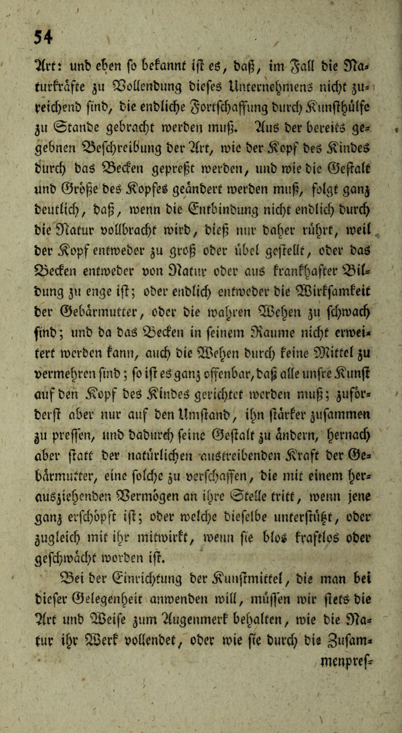 2(rf: unb ehen fo befannt ijl eö, bci^, tm '^aU bie STia^ (urfrdfte 311 ^oKerrbung biefeö Untenie^>men:D nid^t 51U t?etd)enb finb, bie enblic^e §orrfc^)ajfim9 biird) Ä'imfl^ulfc 511 ©tanbc gebri!d}t werben mu^* “Miiö ber bereiCo ge? gebnen Q^efd^reibung ber Tfit, wie ber ^opf bes? Äinbe^ bureb bag Seefen geprellt werben, iinbwiebic ©efralt unb ©ro^e beg Ä'opfeg gednbert werben mub, fol^t Qonj bentüd}, ba^, wenn bie ©nfbtnbimg nid}t enblicb burcb bie 9tafur ^joübraebf tt>irb, bieß nur baber rubrt, weit ber Äopf enfweber gre^ ober ubet gefreüe, ober bag 5öeden entweber uon DIatur ober aug franf^wfter bung 311 enge ijl; ober enbtid) enfweber bie 5ßirffam6eit ber @ebdrmut(er, ober bie wahren ®eben 311 fd}wacb finb; unb ba bag 25e(fen in feinem Siaume nid^f erweU (ert werben fann, aucb bie SBefwn burd; feine SRitfet 3U »erme^ren finb; fo ijl eg gan3 offenbar, ba^ alle imfre Äun(? auf ben ^opf beg ^inbeg gerid}tce werben mu^; sufbr* berjl aber nur auf benUmflanb, if^n |idrfer 3ufammen gu preffen, unb baburcb feine ©efiatr 3U dnbern, f^ernac^ aber ftaiü ber naturti^en augrreibenben ^raft ber ©e^ bdrmiuCer, eine folc^e 3U »erfebaffen, bie mir einem aug3iebenben Vermögen an ibre ©fette friff, wenn jene gan3 erfebopff ijl; ober welche biefelbe unferjtu|f, ober jugteicb mif ifir mifwirff, wenn fie btog frafftog ober gefcbwad)f worben iff. Seiber ®inrid)fung ber^unffmiffet, bie man bei biefer ©etegenbeif anwenben wilt, muffen wir (lefg bie ?(rt unb 5Beife 3um “itugenmerf bebatfen, wie bie 9)a^ ' Cur i^r 5S3erf oottenbef, ober wie fie burd; bie menpreff