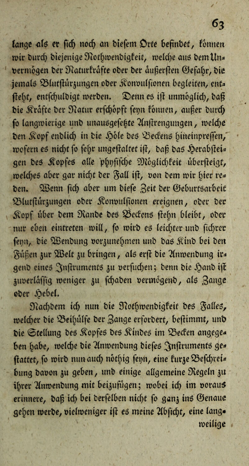 6? fange -afö er fief) noc^ an tiefem Orfe beftnte^, fonnen tt>ir turcf} tiejenige Siotfwentigfeit, meld^e auö temttn:* tjermogen ter SRaturfraffe oter ter du^erflen ©efa^r, tie jemaiö Slutflur^ungen oter ^ontjuiftonen begleiten, ent;* jle^)t, entfcf)ultigt tnerten» 2)enn es ip unm6g(td;, taß tie Grafte ter SRatiir erfc^opft fepn fonnen, au^er turd> fo langwierige imt unauögefe^te ‘Jfnjirengungen, tt>eld;e ten ^opf entließ in tie ^ole teö 55ecfenö f^ineinpreffen/ wofern eö nic^t fo fef^r luigeflaltet ijl, ta^ ta<? ^erabjleU gen teö ^opfeö alle p^pfifc^e 9)Jcglid)feit uberjfeigt, weld^eS aber gar nic^t ter if^/ ^on tem wir §ier re^ tetu ®enn fid} aber um tiefe ^eit ter ©eburföarbeit S3lutffurjungen oter ^onDuljlonen ereignen, oter ter Äopf über tem SJante teö ^eefenö fie^n bleibt, oter nur eben eintreten will, fo wirt eö leidster unt j^c^rer fepn, tie SBentung »or^une^men unt taö Äint bei ten gilben jur ®elt ^u bringen, alö er(f tie 3(nwentung ir^* gent eine^ 5^ oerfueben; tenn tie ^ant i(l ^iwerldffig weniger 511 fc^aten vermogent, al$ ßange oter JQebei Siacbtem id) nun tie Slotbwentigfeit teö galled, welcher tie ^Sei^ulfe ter S^nge erfortert, beffimmt, unt tie Stellung teö Äopfeö te$ ^inte^ im 95ecfen angege^ ben habe, welche tie ^(nwentung tiefet ^nflrumentö ge^ ffattet, fo Wirt nun auch notf^ig fepn, eine für je SSefchrei^ bung taoon ju geben, unt einige allgemeine Siegeln 5U ihrer'Jlnwentung mit bei^ufugen; wobei ich oorauiS erinnere, ta^ ich terfelben nicht fo gan^ inö ©enaue gehen werte, oielweniger ifi eö meine 2lbficht, eine lang* weilige