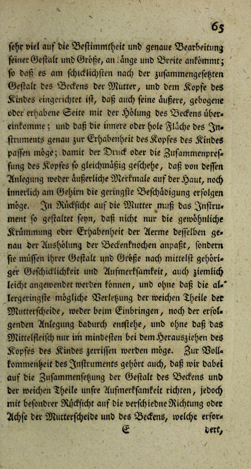 6s fe^r t){e( auf We SSejlimmf^eie unb genaue QJearbeieung feiner©eftalt imb @refe, an lange unb 25reite anfommt; ' fo baf eö am fcbtcflid^fren nad) ber 5ufammengefe|fen @e|la(t be^ Srcfenö ber 5)iutter, unb bem ^opfe be$ ^inbeo eingericbteü i)!, baf auc^ feine aufere^ gebogene ober erhabene ©eite mit ber »polling be6 ISeefenö über* cinfemme; unb baf bie innere ober ^o(e Slacbe beö 3n* firument^ genau ^ur €*rf^abenbeit beö^opfeö beö Äinbe^ paffen möge; bamit ber 35ru(f ober bie Snfammenpref* fung beö ^opfe^ fo gleicbmafng gefc^e^ie, ba^ oon beffett 'Anlegung meber auferlid^e 9)^erfma(e auf ber Jpaut, noc^ innedid; am ©ei^irn bie geringfle SSefd^abigung erfolgen möge, 3n 9vudfc^t auf bie ®utter muf baö 3nflru* ment fo geflaltet fepn, baf nicht nur bie gemo^nliche Krümmung ober ©rhabenheit ber 2(erme befjelben ge*^ naii ber 2üu5^o(ung ber 23ecfenfnocf)en anpaft, fonbern fie muffen il^rer ©eflalt unb ©life nach mitteip gehört* ger @cfd)icf(id)feit unb 2(ufmerffamfeit, auch ä^rmlic^ leicht angeioenbet merben fonnen, unb oipne baf bie aU* lergeringfie mögliche 93erle^ung ber n)eid)en ?:h^ile bet S[llutterfd)eibe, meber beim ©inbringen, noch ber erfot > genben 'Jlnlegung baburch entflehe, unb o^ne ba^ ba$ 9)Zittelfleifch nur im minbeflen bei bem,^erauöjiehen be$ ^opfe^ be6 ÄHnbeg ^erriffen merben möge, ^ur ®ott« fommenheit beg^nflrumentö gehört auch/ t^^^bei auf bie 3nf^mmenfe|ung ber ©efialt be6 Öecfenö unb ber meid;en ^ufmerffamfeit richten, jeboch mit befonbrer SuScfftcht auf bie oerfchiebneJKichtung ober 2((hfe ber 2)Jutterfcheibe unb beö S5ecfen$, melche erfor* © berf.