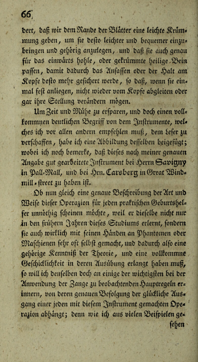 66; I « tevf/ mir brmSvanbe brrSSlaterr eint (eichte Ärum^ .mutig ^cben, um fte bejio ieic^eer unb bequemer ein^u^* bringen unb gehörig anjiriegen, unb ba§ fte a'ucb ö^nau für t)a$ einmartö f)o^(e, ober gefrümmte belüge,23eia pajfen, bamit baburc^ ba^ ‘Jinfaffen ober bk ^alt am' Äopfe bejio mehr gefiebert merbe, fo ba^, menn fte ein^ mal fejl anliegen, nlc^t mieber uom Äopfe abgleiten ober gar il^re ©tellung ueranbern mögen. UmS^il ^u erfparen, unb boeb einen uolls fommnen beutlicben Segrlff oon bem ^nflrumente, mcl- ^eö leb uor allen anbern empfehlen muf^, bemieferju t)erfcbajfen, l^ahe icb eine 2lbbllbung beffelben brigefügt; mobel icb «‘^cb bemerfe, ba^ blefeö naab meiner genauen Eingabe gut gearbeitete3'nf^rument bei ^errn @ax>igny in 93all=9)lall, unb bei ^rmCaveberg in@reat ^Binb^ mlü.flreet ju b<tben i|l. Db nun gleich genaue Sefeb^^^^^mg ber^lrf unb SBeife blefer Operation für jeben praftlfcb^» Oeburtöbel- fer unnotbig fcbelnen moebfe, meil er blefelbe nicht nur in ben frühem l^irfe^ ©tubiumö erlernt, fonbern fte auch mirfllcb mit feinen ^ünben an 5^bantomen ober S)lafcbienen febr oft felbfl gemacht/ unb baburch alfo eine gehörige ^enntni^'ber ?:b^orie, unb eine uoKfommne ©efebiefliebfeit in bereu ‘Jluöübung erlangt fmben muf, fo mill ich benfelben boeb an einige ber micbtigjlen bei ber 2(nmenbung ber 5« beobacbtenbenJpauptregeln er^ Innern, ron bereu genauen Befolgung ber glüefliebe gang einer jeben mit biefem 3;n|Irument gemachten Dpe^ ration abbangt; benn mie ief; au6 uielen 25eifpielen ge* ' (eben