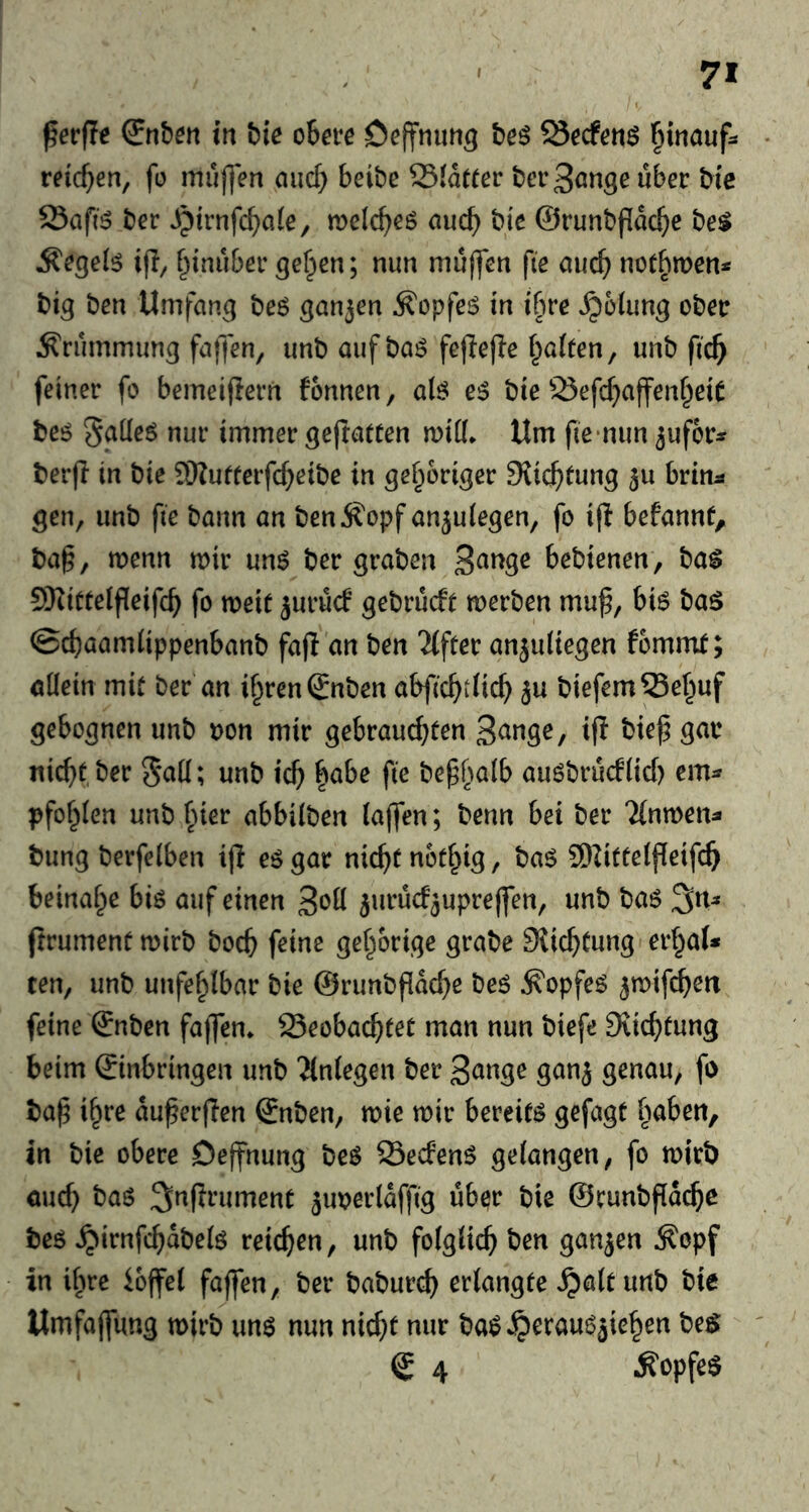 7* ^evfte (Snten in t)ic oheve be^ Öecfetiö ^inouf^ reichen, fo muf|en auc^ beibe Siatrer berS^nseuber bic Safi5 ber ^trnfc^)a(e, mclc^eg and) bic ©runbflac^e be$ Äcgei^ if!/ ^inubcr ge^en; nun mujfcn fie auc^ notbmen* big ben Umfang be6 ganjen ^opfeiS in ifue ,^6iung obetr Ärummung fafTen, imb auf ba6 feflefle galten, unb fic^ feiner fo bemeijiern fonnen, aB e^ bie 23efcf;affen§eiC beö SfJÜeö nur immer gejtatten mid* Um fie‘nun ^ufor^» berjl in bie 9)Zufterfc^eibe in gehöriger SJic^tung 5u brin^ gen, unb fie bann an ben jfopf an^ulegen, fo ifl befannt, ba^, menn mir unö ber graben Bange bebienen, ba^ SKiüteipeifc^ fo meic jurucf gebrücft merben muf, bi6 ba^ ©c^aamlippenbanb fajl an ben 'ilftev anjuliegen fbmnit; allein mit ber an i^renSnben abfic^tlic^ ju biefem53e^uf gebognen unb non mir gebrauchten B^nge, i(l bief5 gar nicht ber 5*all; unb ich |abe fie bephalb auöbrucflid) cm^ pfof^len unb hier abbilben lajfen; benn bei ber Tinmen^ bung berfelben i(l eö gar nicht notl^ig, ba$ SUttelfieifch beinahe biö auf einen B^d ^urücf^uprelfen, unb ba6 3n^ jtrument mirb boch feine gehörige grabe Stichtung erhol* ten, unb unfehlbar bie ©runbfidche beö ^opfe^ ^mifchen feine ©nben fajfen* beobachtet man nun biefe Diichtung beim ©inbringen unb 'Jlnlegen ber Bange ganj genau, fo ba^ ihre du^erflen ©nben, mie mir bereite gefagt haben, in bie obere Dejfnung beö becfenö gelangen, fo mirb auch l^as ^nprument ^uoerldffig über bie ©runbfld($c beö ^irnfchdbelö reichen, unb folglich ben ganjen ^opf in ihre ioffel faffen, ber baburch erlangte ^altunb bic Umfajfung mirb unö nun nicht nur baip J^crau^äiehen be$ © 4 ^opfe$