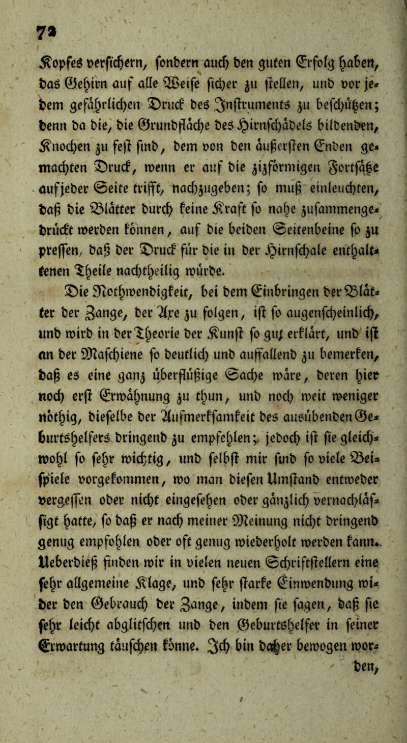 7a tjerftc^ern, fonbcrn au^ beti guten (Jrfofg ^aSen, baö ©efnm öuf alle ®eife fieser ju fteden, unb »er jei^ fcem gefa£ir(tcf)en '©ruef* beö befd)u^en; tenn ba bie, bie ©runbpdc^e be$ ^mifc[)dbe(ö bilbenben, ^noc^)cn ju fe|l fmb, bem t>on ben du^erjlen Snben ge* machten 35ruc!, menn er auf bie ji^fermigen 5*ortfd|e . öufjeber ©eite nac()jugeben; fo mu§ einleud)ten, boß bie 33(dtter burc^ feine Ä'raft fo nabe ^ufanimenge* briicfe merben fonnen, auf bie beiben ©eirenbeine fo ju preflen, ba^ ber 5)rucf für bie in ber Jpirnfe^ale enti^alt^ Unen ^eile nacbti^eilig mürbe. 35ie Siocf^menbigfeic, bei bem Einbringen berSSidf* ter ber ber 7l):e ^u folgen, ijl fo augenfc^einlic^, wnb mirb in ber'^^eorie ber .Kunff fo gu; erfldrf, unb i|l (in ber SKafc^iene fo bcutlid) unb auffaüenb ju bemerfen, tag eö eine ganj ubergugige ©ad)e mdre, beren l^ier itoc^ er(i Ermdf^nung ^u d^un, unb nod) meic meniger «ot^ig, biefelbe ber ^(ufmerffamfeit bes aueiubenben@e* turtöi^elfer^ bringenb ju empfel^Ien*^ jeboc^ i(f fiegleic^i* mo^l fo fef^r mi($ag, unb felbff mir fuib fooieleöeU fpiele oorgefommen, mo man biefen Umflanb entmeber t)ergejfen ober nid)t eingefefien ober gdnjlic^ oernac^ldf* figt Tratte, fo bag er nac^ meiner SReinung nicht bringenb genug empfohlen ober oft genug mieber^olt merben fann*. tleberbieg guben mir in vielen neuen ©d)riftgellern eine fe^r allgemeine Älage, unb febr garfe Einmenbung mi* ter ben ©ebraueg ber inbem fie fagen, bag ftc fef^r leicht abgliffd^en unb ben ©eburtßhelfer in feiner Ermattung tdufchen fonne* 3^ bemogen mor^