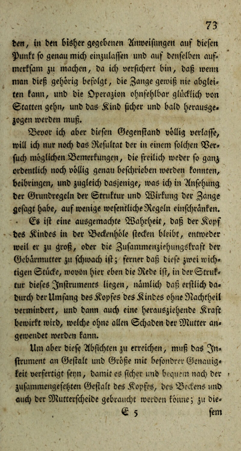 ten, tu ten gegebenen 'Mnweifimgcit auf biefen 9)unft fo genau mich ein^ulajfen unb auf benfelben auf=' mecffam ju machen, ba id) uerficbert bin, ba^ menu man bie^ befolgt, bie nie abgleU ten fann, unb bie -Operation obnfe^lbar gludlicb t>on (Statten ge^n, unb t>a$ ^inb jicbec unb halb §erau^gc- jogen werben mu^* Seooi* icb aber biefen ©egenflanb Dodig »erlaffe, will icb nur nod) baö Stefultat ber in einem fold^en 5?er^ fud) möglichen Semerfungen, bie freilich weber fo gan^ orbentltcb noch »ollig genau befcbfieben werben fonnten, beibringen, unb jugleicb baöjenige, waö icb in 'Jfnfe^nmg ber ©runbregeln ber ©truftur unb SJirfiing ber 3<^«g^ gefagt §abe, auf wenige wefentlic^e Siegeln einfc^ranfem ' ‘ ifl eine ausgemachte ^a^rheit, bap berÄopf beS ^inbes in ber Q3e(fenable (lecfen bleibt, entweber • weil er ^u grog, ober bie 3iJf3ntmen5iebimgSfraft ber ©cbarmutfer 511 fc^wad) ifl; ferner bag biefe ^wei wich* eigen ©tüde, wo»ön hier eben bie Siebe ifl, in ber©truf=f tur biefes 3l«f^fuments liegen, ndmlid? bag erfllich ba^ burch ber Umfang bes Kopfes'beS ÄinbeS ebne 97achthcil »erminbert, unb bann auch eine herausjiehenbe Äraft bewirft wirb, welche ohne allen ©chaben ber 9)iutter an* gewenbet werben fann. Um aber biefe Jlbgchten ^u erreichen, mug baS ^n^ flrument an ©egalt unb ©roge mir befonbrer ©enauig* feit »erfertigt fepn, bamit es ficher unb bequem nach t’er jufammengefehten ©egalt beS Kopfes, bcS -SeefenS unb auch ber SDiutterfcheibc gebraucht werben fbnne; ju bie* © 5 fern