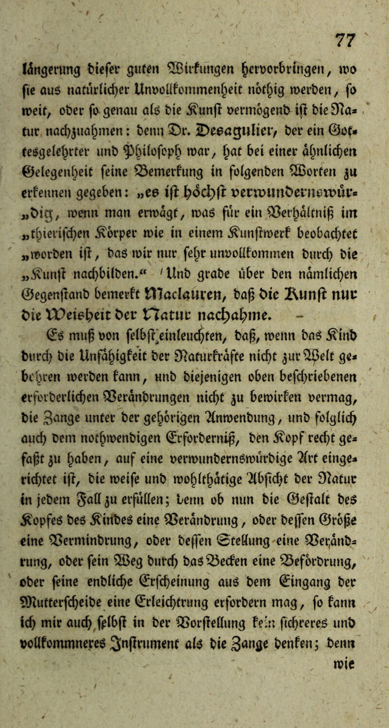 ^iifuti^en ^erDorbrfn^efi, m fic au^ «atiklid^er UnDoUfommenbeit notf^tg merben, fo mit, ot)er fo^ genau o(ö bie ^unfl t>ermcgen^ ift bie3Ra» . tue nad}}ua§men: benu Ibt^a^nlitVf ber ein @af- (eögelef^rfer unb ^^i^dofepb roai*, {)at bei einer ai^nücben ©elegeid^eic feine 93emerfung in foigenben ®orfen ju erfennen gegeben: „ee \{t \:)6ä)[t pern>unöernerDur* wenn man erwägt, waö für ein ®erba(tni^ im „t[;ierifd;en Körper wie in einem Äunf^werf beobad^fet „worben ifl, baö wir nur fef^r unuoüfommen burd) bie^ „^unfi nad)bi(ben* 'Unb grabe über ben ndmHc^)en @egen|lanb bemerft Waclaüxm, ba^ t>ie Äunfi nw bit tDeiel^cic bev nötiiu nacl^a^>me. mu^ uon fe(bjT]ein(eud;fen, ba^, wenn ba$ Äinb burd> bie Unfd^igfeit ber 3RafurfrdfCe nic^t ^urSpelt ge^ beirren werben fann, unb biejenigen oben befd)riebenen crforberlicben Q3erdnbrungen nic^t ju bewirfen oermag, bie 3<^nge unter ber gefwrigen 2(nwenbung, unb folglich aud) bem not^wenbigen (Srforbernip, ben ^opf red)t ge« fapt 3u fwben, auf eine oerwunbernöwurbige Tivt einge« richtet i(i, bie weife unb wo§(t^dtigc äbftcbt ber Statur in jebem 5*^0 ju erfüllen; term ob nun bie ©efialt be$ ^opfeö beö Äinbe^ eine Sßerdnbrung, ober bejfen @rofe eine 5?erminbrung, ober bejfen @teöung eine ®er,dnb« rung, ober fein ®eg burd) basSSeden eine 95ef6rbrung,' ober feine enblic^e (Srfcb^i»ung auö bem Eingang ber SKutterfc^eibe eine ©rleic^trung erforbern mag, fo fann icb mir auch fpibjl in ber SSorftettung fein fid^rere^ unb voüfommnereö 3inf}rument a(^ bie^^nö^ benfen; benn wie