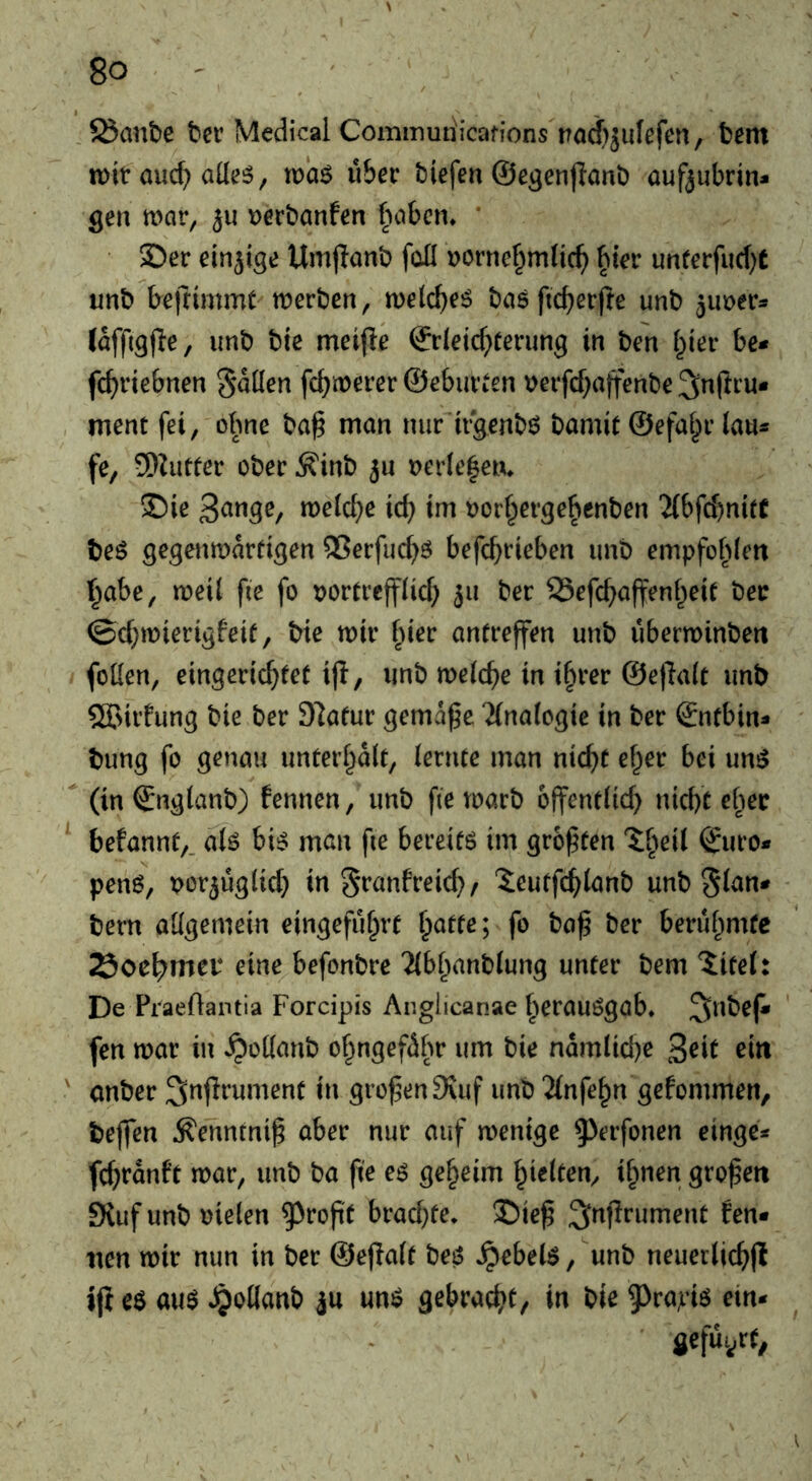 5Sanbe bcr Medical Commutiicafions t?od)5ufefen, tern tt)it auc^ aüe5, maö ü&er biefen ©egenjlnnb auf^iibrin» gen war, ju t)ert)anfen babcn. * 3)er einjige Umjlanb foü »ornef^mlic^ bter unferfud)t unb kfrimmt werben, welc^eö basfic^erfte unb jimer^* (affigjle, imb bie meifle ©r(eicf;rerimg in ben l^ier be* fc^riebnen SMen fc^werer ©ebiiVtcn \?erfcf;a|fenbe ment fei, olme ba^ man nur'irgenbö bamit ©efa^r lau* fe, 5}ZiiCter ober ^inb ju oerfelen* ®ie tt>e(ct)e ic^ im oorf^erge^enben “Jibfcbnite beö gegenwärtigen QSerfud^ö befc^rieben unb empfohlen r^abe, weil fie fo oortrcfflicf) 511 ber SSefc^affenl^eit ber ©c{;wierigfeif, bie wir fner antreffen unb überwinben fotlen, eingericf}tet iji, unb welcf^e in i§rer ©eflalt unb SÖJirhmg bie ber 97atur gemäße 2(nalogie in ber ©ntbin* bung fo genau unterl^alt, lernte man nic^t ef^er bei un^  (in ©nglanb) fennen, unb fie warb offentlid) nid)C cl^ec befannt,. alö bt^ man fie bereifö im größten ©uro* penö, por^üglid} in granfreid}/ “ieutfc^lanb unb bern allgemein eingefu^rt ^atte; fo baß ber beruf^mte Soe^mei* eine befonbre ?{bl^anblung unter bem iitel: De Praeftantia Forcipis Anglicanae ^^erauögab, SiUbeß» fen war in ^odanb o§ngefähr um bie namlid)e 3eif ' anber großen 9vuf unb 2(nfe^n gefommen, beflfen Äenntniß aber nur auf wenige ^^erfonen einge* fcßranft war, unb ba ße e^ geheim gleiten, ifmen großen Kuf unb oielen ^roßt brad}te. $)ieß ^inßrument fen* iien wir nun in ber ©eßalt beö »^ebe(6, unb neuerlicßfl ifi e$ a\i$ JjoKanb ju un^ gebrac^>t, in bie ^^rapiö ein* ■ jefüt/f,