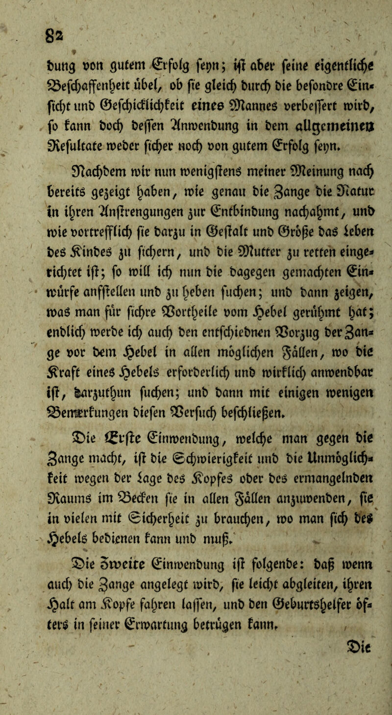 8a tung vott gutem €ifoig fepn; i^abei* feine eigenflt^e 23efd}a{fenf^etc ubcl, ob fie gleich burc^ bie befonbre €in< fic^t unb &e\d)idii(i)hit time SKannes oerbejfert totrb, fo fann boc^ bejfcn 2(ntoenbung in bem öUgcmeinen Svefultate mebcc ficf;er noc^ oon gutem (Jrfolg fei;n* S^ac^bem mir nun menig|Ien$ meiner 9Keinung nac^ bereifö gezeigt ^aben, mie genmi bie3önge bie Statur in iipren Tinjirengungen jur Sntbinbung nac^a^mt, unb mie oovtrejfiicb fie bar^u in ©eflalt unb ©rb^e baö iebeit beö ^inbe^ ju fid^crn, unb bie 9Kutfer 511 retten einge» richtet ifi; fo mitt ich bagegen gemachten €in^ - murfe anffietten unb ju heben fuchen; unb bann jeigen, mas man für fichre ®orthei(e 00m ^ebei gerühmt hat; enblich merbe id; auch cntfd;iebnen ®orjug berSu^t^ ge oor bem ^ebel in atten möglichen gotten, mo bie ^raft eines Rebels erforberlich unb mirflid; anmenbbar if!, barjuthun fuchen; unb bann mit einigen menigen 58en^rfungen biefen 2?erfuch befchUepem ^ie iSvftc ©inmenbung, mclche man gegen bie 3ange macht, if! bie @d;mierigfeit unb bie Unmöglich« feit megen ber iage bes Kopfes ober bcs ermangelnben Siaums im Seden fie in alien Sitten anjiuoenben, fie in oielen mit Sicherheit ju brauchen, mo man fich beS - Jpebels bebienen fann unb mu^^' % ©ie Sweite ©inmenbung if! folgenbe: bap menn aud; bie angelegt mirb, fie leid;t abgleiten, ihren ^alt am ifopfe fahren laffen, unb ben ©eburtshelfec of« ters in feiner €rmarfung betrügen fanUf S)ic