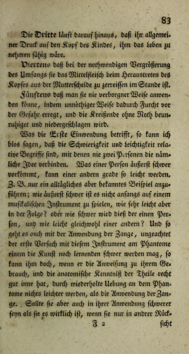 35ie ©n'tte lauft barauf f^inauö; ba^ H)v affgcmet- ner Sriuf auf ben ^opf be$ Äinbeö, i^m baö kbm ju nefunen fabig mare^ “Dievcen^ ba^ bei ber nott^menbigen Vergrößerung be$ Umfangö fie baö SKirteißeifcb beim ^erauötreten beö Äopfe^ au^ ber SKutferfißeibe ju jerreiflen im©fanbe ij?» ^ünftene baß man ße nie verborgner VJeife amven* ben fcnne, inbem unn6ti^iger5Beifc baburcß !5urcf;f voc ber ©efabr erregt, unb bie ^reißenbe o^ne 3iot§ beun* rui^iget unb niebergefcßiagen mirb* ®a5 bie ©mvenbung betrifft, fo fann ic^ bioö fögen, baß bie ©cßmierigfeit unb ieicßtigfeit rela^r tive begriffe fmb, mit benen nie jmei ^^crfonen bie nam- ließe 3bee verbinbetu 5Ba6 einer ^erfon außer)} feßmer vorfommt, fann einer anbern grabe fo leießt merben^ 3» 23.mur ein aKtagücßeö aber befannteö Q3cifpiel anju« fußren; noie außerß feßmer ijl eö nießt anfangs auf einem mußfalifcßen ^nßriiment ju fpielen, wie feßr (eießt aber in ber^olge? ober mie feßrver wirb bieß ber einen ^^er^* fon, unb mie ieicßf gieießmoßt einer anbern? Unb fo geßt eö aueß mit ber '2(nn)enbung ber ungeaeßtet ber erße Verfueß mit biefem ^nßrument am ^^ßantome einem bie ^imj} nod) (ernenben feßmer merben mag, fo fann ißm boeß, menn er bie 'Jimveifung ju ißrem @e* braueß, unb bie anatomifeße Äennfniß ber ?ßeiie reeßt gut inne ßac, bureß mieberßolte Uebung an bem ^ßan= tome nießtö ieicf)ter merben, aiö bie TInmenbung ber3an^ ge, ©oüfe ße aber aueß in ißrer TInmenbung feßmeree fepn ak ße e$ noirfließ if}, menn ße nur in anbrer Slücf* S 2 ßcßC