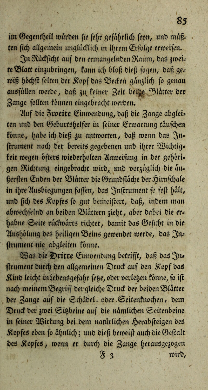 85 im ©egenf^eit wurben fie fef^r gefd^r(ic^) fe^n, unb . ten fic^ allgemein unglucflic^ in ibrem (Srfolge ermeifen* 3« Svucffic^t auf ben ennangelnben Siaum, ba6 ^meu re Slate einjubringen, fann id) blo^ bte^ fa^^n, ba|5 ge;^ tt)i^ f^oc^jl feleen bee ^cpf bag Secfen gan^llcb fo genau augfuüen merbe, ba^ 5a feiner 3^^^ bei||^ Sldteer ber 3ange foKten fonnen eingebrac^>e merbem 2luf bic Sxveite €inmenbung, ba^ bie S^^ge abgleU ren unb ben ©eburtg^elfer in feiner (Jrmareung edufcben fcnncy f;abe ic^ bie^ 5u antmoreen, ba^ wenn bag ^n^ ffrumene nac^ ber bereieg gegebenen unb i[wer 5Bid)tig* feie wegen ofeerg wieber^oleen 2(nwetfung in ber gebbru gen 9vid}eung eingebracbe wirb^^ wnb tjor^uglic^ bie du- ^erjfen Snben ber Sldeeer bie@runbf[dc^)e ber^irnfc^ale in i^weTfugbiegungen faflen, bag ^njfrumene fo fe(l f^dle, unb jid) beg ^opfeg fo gue bemeiffere, bap, inbem man abwec^felnb an beiben Sldeeern ^iel^e, aber babei bie er^ ^abne ©eiec tucfwdreg vi(i)tet, bamie bag@efic^e in bie 2(ugb61ung beg ^eiligen Seing gewenbet werbe, bag 3«* (irumene nie abgleiten fonne, 2Bag bie JDritte ©nwenbimg beeriffe, bap bag^n* firumene burd) ben allgemeinen ®rucf auf ben ^opf bag Äinb leicht inkbenggefaf^r fe|e, ober oerle|en fonne, fo i(i nac^ meinem Segrijf bergleid}e‘r)rucf ber beiben Sldeeer ber S^nge auf bie ©d)dbek' ober .@eieenfnod)en, bem S)rucf ber jwei ©i^beine auf bie ndmlicben ©eieenbeine in feiner 5Birfung bei bem natürlichen ^erabjleigen beg Äopfeg eben fo d^nlid;; unb biep beweiji auch bie ©effalt beg Äopfeg, wenn er burd) bie 3<i^9^ heruugge^ogen S 3