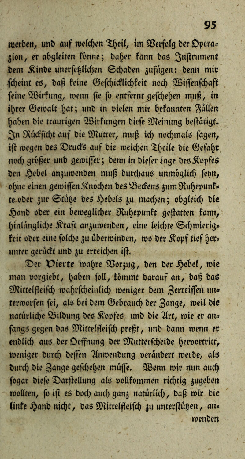 merbeti, unb auf im SSerfoIg ter Opera=» gion, er abgletten fonne; ta§er fonn taö ^nfirumenC tern Äinte unerfe|lic^en ©cl)aten gufugen: tenn mir fcbrint eg, ta^ fetne @efcf)icf(ic^fett nocb ®tjfenfc^afe feine 5Btrfung, merm fie fo entferne gefc^el^en mu^, in i^rer ©emale l^at; unb in Dieien mir befannten Seifen ^aben bie traurigen SBirfungen biefe ÜReinimg beftatigt» 3n 9iu(ffid)t auf bie 9}?utter, mu^ id) noc^maig fagen, i(l megen beg ©rucfg auf bie meic^cn l§ei(e bie @efa|r, nocb grbfer unb gemijfer; benn in biefer ioge beg^opfeö ben Jpebei anjumenben mup burcbaug unmoglid) fepn, o(;ne einen gemiflen^noc^en begSecfeng gum9{u|epunf^ te-ober jur ©tu|e beg ^ebelg ju mad)en; obgieicb tie ^anb ober ein bemeg(id)er 3lu§epunft geflatten faun, binlanglicbe Äraft angumenben, eine leicbte ©c^mierig« feit ober eine fold)e ju überminben, too ber Äopf tief ^er^ unter gecucft unb ju erreichen ip, Ser X>ieite maf^re ffiorgiig, ben ber ^ebel, mie man oorgiebt, f^aben foil, fommt barauf an, bof ba$ 9Kitteipeifd) toai^rfd)einiicb roeniger bem Brrreiffen un« termoifen fei, alg bei bem ©ebrauc^ ber naturiicbe Siibung beg ^opfeg unb bie lixt, tote er an* fangg gegen bag Sfiitteipeifd) pregt, unb bann toenn ec enblicb aug ber Deffnung ber 9Rutterfcb'eibe i^eroortritf, toeniger burd) beffen Tinmenbung oerdnbert toerbe, a(g burcb bie gefcb^^rn mujfe, ®enn toir nun auc^ fogar biefe J)arpeüung alg ooüfommen richtig gugeben tooüten, foip eg bod) aucb gang naturiicb, baß totr bic (infe ^anb nid^t, bag SD^ittelßeifcß ju unterpu|en, an- toenben