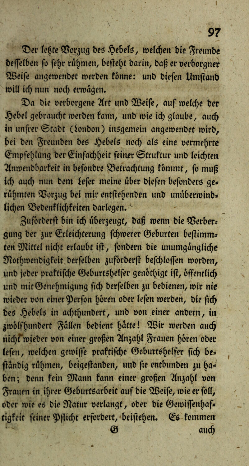 97 U^te S^eheU; wefc^ett bte ?5i‘^unbe beffelben fo fef^r ruf^men, befle^>t bartn, bn^ ec rjerborgnet? ®cife an^emenbet roerben fonne: unb biefen Umflmib h)iü icf) nim nocf) ermaßen* bie tjerborgene 2(re unb ®eife, auf melc^e bcr ^ebei gebraucht werben fann, unb wie id) glaube, auch in unfrerStabt (ionbon) inögemein angewenbet wirb, bei ben Sreunben beö ^ebelö noch oermehrfc ®mpfebliing ber €infachh^i^ feinor ©truftur unb leichtert 2(nwenbbarfeit in befonbre Betrachtung fommt, fo mu^ ich auch nun bem iefer meine über biefen befonberö ge« rübmfen 55orjug bei mir entfrebenben unb unüberwinb« liehen Bebenflid)feiten barlegen» ^ 3uf6rber|I bin ich uberjeugt, ba^ wenn bie QSerber« gung ber ^ur (Erleichterung fchwerer ©eburten be|Timm« ten 9Kittel nicht erlaubt i|l, fonbern bie unumgängliche S^othwenbigfeit berfelben ^uforberfi befchlojfen worben, unb jeber praftifche ©eburt^helfer genot^igt i(l, öffentlich unb mit@enebmigung fich berfelben ju bebienen, wir nie wieber t>on einer 93crfon h&ren ober lefen werben, bie fich beö ^ebelö in achthunbert, unb non einer anbern, in jwolfhunbert fallen bebient Rattel 5Bir werben auch nichrwieber r)on einer großen Tlnjahl grauen hören ober lefen, welchen gewiffe praftifche ©eburt^h^^f^*^ fleh ^e« ffdnbig rühmen, beigeflanben, unb fie entbunben ju^a« ben; benn fein 9Wann fann einer großen Tlnjahl non Sraiien in ihrer ©eburt^arbeit auf bie ®eife, wie er foil, ober wie eß bie JRatur nerlangf, ober bie ©ewiffenhaf« tigfeit feiner 5>picht erforbert,'beijlehem <£$ fommen © auch