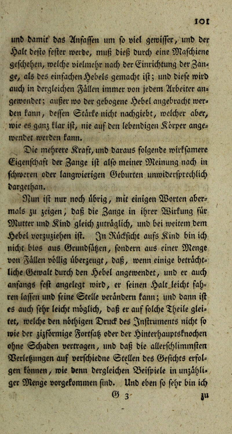 lot un^ ^amif baö 2(nfaffen um fo \>ie( ^cmiflTer, unt) t>et ^a(c beflo fefter mer^e, muß bieß burd) ^t'ne CKafcßicnc Ö^fc^ef^eu, midje uieJme^^r md) berSmncßtun^ ber3<Jm ge, a(ö bc^ einfacßen^ebel^ gemad^t ift; imb biefc mirb öud) in bergleic^cn immer Don jebem 'iirbeiter an^ gemenbct; außer mo ber gebogene ^ebel angebrad)^ mer^ ben fann, beßen ©tMe uid)r nad)giebt, meic^er aber, mie eö ganj fiar ijl, nie auf ben (ebenbigen Körper ange^ locnbeC merbcn fann. ^ie mef^rere Äraff, unb barau6 folgenbe mirffamerc €igenfd)afe berB^nge i|l alfo meiner 9Keinung nac^ in fd^meren ober (angmierigen ©eburten unmiberfprecbdc^ bargetban. 9]un iff nur noc^ übrig, mit einigen ?[Borten aber^ ma(6 5u jcigen, baß bie SSirfung fur 9)iutrer unb ^inb g(eid} ^utraglicb/ unb bei meitem bem .^ebel oorju^ief^en iff. 3n JKudfidjt auf6 ^inb bin icb nid)t bloö au6 @runbfd|en, fonbern auö einer SiKenge von fallen vodig uber5eugt, baß, menn einige befrdcbt- liebe ©emait burcb ben »^ebel angemenbet, unb er aucb anfangö fe(f angelegt mirb, er feinen ^alt leid}t fab= ren laffen unb feine ©telle veranbern fann; unb bann iff CÖ aucb fel^r leiebt moglicb, baß er auf folcbe *5b^ile glei» fet, meld^e ben notbigen 35rucf be^ ^nfirumenfö nicht fo mie ber ^ijfbrmige S^^tfal ober ber ^interbaupt^fnoeben obne ©d>aben vertragen, unb baß bie allerfd}limm|Ien: ®erle|ungen auf verfcbt^t>«^ ©teilen beö ©efiebt^ erfoU gen fbnnen, mie benn bergleicben 23eifpie(e inunjdblU ger 9Kenge vorgefommen finb. Unb eben fo fefir bin ic^^ © 3 i«