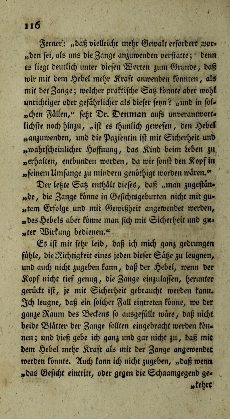 Sßtner*: ,,ba^ wMd)t me^r ©mafr erfcrfc^rf tx>ov^ „t>en fei, uns; bie^^nge mi^umcnben t?erflatfe;^ tenn e6 fie^C I)eutitc^ unter biefen 2Borten jum ©runbe, bag tnir mit bem ^ebel me^r ^raft antnenben fonnten, alö mit berS^nge; meid^er pröftifc^e ©a| fcnnte aber mop unrid^tiger ober gefd^uiid^er a(6 biefer fepn ? «unb in foU „c^en Satten,“ fe|t ©r» ©enniöit aufö unoeranttoort- lic^fle noc^§in5U, „ig es t^unlic^ ^em\en, ben .pebel „an^umenben, imb bie 5^a}ientin ig mit ©ic^erfpeit unt> »tt)ar^rfd;ein(ic^er Hoffnung, baö ^inb beim ieben ju ,>er(^a(ten, entbunben morben, ba mir fong ben Äopftri „feinem Umfange ju minbern genot^ngt morben mdrem ©er Ie|te ©a| enthalt biefer, bag „man ^ugegdn« „be, bie i» ©efic^tögeburten nic^t mit gu* „fern ©rfofge unb mit ©emig^eit angetbenbet merben^ „beö^ebeiö aber fonne man gd? mit ©icgerbeit unb gw- „fer ®irfung bebienen. ds ifi mir fe^r ieib, bag id} micg ganj gebrungen fu^te, bie SJicgtigfeit eineö jeben biefer ©d|e ju leugnen, imbaucg nicgt ^ugeben fann, bagber Jpebei, menn bec ^opf nicgf tief genug, bie ein^ulaffen, herunter gerücft ig, je mit ©icger^eif gebraucgf merben fanm leugne, bag ein folcger eintreten fonne, mo ber gan^e Slaum bes SSecfenö fo ausgefuttt mdre, bag nid}t beibe 23ldtter' ber fottten eingebracgt merben fon- nen; unb bieg gebe icg ganj unb gar nicgt ju, bag mit bem ^ebel me^r Äraft alö mit ber angemenbet merben fonnte* 'Jlucb fann icg nicgt jugeben, „bag menti jibaö ©egel^ einfritt, ober gegen bie ©c^aamgegenb ge«