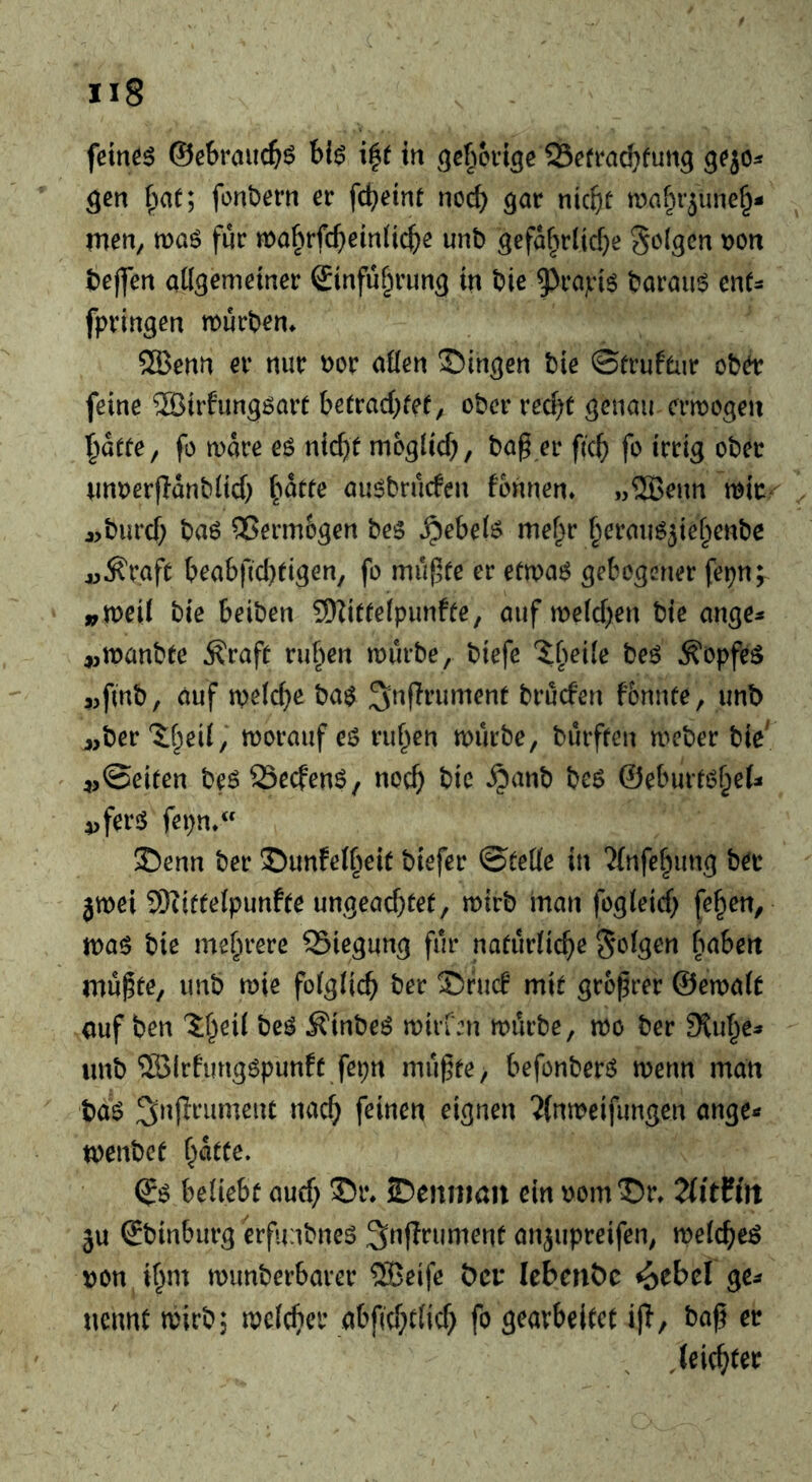 gen fonbern er fd^eint nod) gar nki}t mafn’june§- tnen, wa6 für mabrfc()ein{ict)e unb gefa§rlid)e folgen t)on t)ej]en aögomeiner ©nfu^rung tn bie 9^t’a]i‘i^ t?arau6 ent- fpringen mürben^ ®enti er nur xtov aöen ©ingen t)ie ©frufenr ober feine 2Btrfungöarr betrad)fef; ober recht genau crmogen hatte, fo mare eö nicht möglich, bag er geh fo irrig ober unrerganblich au^bruefen formen. „2Benn mir- «burch baö ®erm6gen be5 .Rebels? me^r heraimjiehenbc jj^raft beabfichtigen, fo mugte er etma6 gebogener fepn;^ »meil bie beiben 9)Zittelpunffe, auf melchen bte ange^ ,,manbte ^raft ruhen mürbe, biefe 'ibeile beö ^opfe^ ,,fmb, auf melcge ba$ bruefen fonnte, unb j,ber ?:heil,‘ morauf eö ruhen mürbe, bürften meber bie' 4,©eiten b0 SSeefenS, noch bic ^anb beö ©eburt^het i>fer$ fepn. Senn ber Sunfelheit biefer ©teile in 'Jfnfehung ber 3mei SKittelpunfte ungeachtet, mirb inan fogleich feigen, ma$ bie mehrere 25iegung für natürliche folgen habert mügte, unb mie folglich ber Sruc! mit grogrer ©emalt (juf ben be^ ^inbeö miiien mürbe, mo ber Stuhe* unb ©Irfimgöpunft fepn mügte, befonberö menn man baö eignen 2(nmeifungen ange- menbet hatte. beliebt auch Sennmn ein oomSr. TlitUn ju Sbinburg erfimbnes ^ngrument anjupreifen, melchen non ihm munberbarer 2Beife öer lebenbc ^ebel ge^ nennt mirb; mclcher abg'chtlich fo gearbeitet ig, bag er leichter