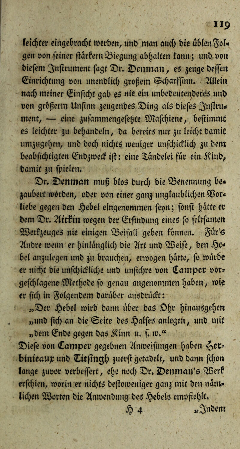 Ui(f)tet merbm, unb man auc^ bie u6(m5*'>f=* gen Don feiner jidrfem^^iegiing cA^oittn fonn; unb uort biefem ^nflrument fa^f 35t\ 2)enmatt, eö jeu^e beflfett Sinricbtiing oen unenbiicb großem ^cf;orffmn, ?{0eirt nacb meiner Sinfic^t gab eö «i^ unbebeurenbereö unb Don gr6^erm Unfinn jeugenbeö S)ing a(ö btefeö ment, — eine 5ufammengefe|te 9)Zafc^)iene, beflimmt eö ieicf}üer 511 be^anbein, ba berete nur 511 leicht bamit umjugef^en, unb bocb nicf^tö menigcr unfcbicfiicb ^u bent beabficbtigten (gnbjmecf i|I: eine ^dnbeiei für ein Äinb, bamit 511 fpieiem S!)r* 2)enmait mup bloö burc^ bie Benennung be^ gaubert mörben, ober Don einer ganj ungtaubüd^en ®or3 liebe gegen ben ^ebef eingenommen fepn; fonfi f^dtte er bem Di\ 2iitfin megen ber €rftnbung eines fo feltfamen ^erf^euges nie einigen SeifaCi geben fonnem Sur’-ö 'Zfnbre wenn er ^inidngücb bie 2(rt unb ®eife, ben ^e^ bei an^uiegen unb 511 brauchen, ermogen ^dtte, fo mürbe er nicht bie unfd)id(id}e unb unfichre Don (Camper Dor^ gefchiagene SKet^obe fo genau angenommen haben, mie er fich in ^oigenbem baruber ausbrudtr „Ser ^ebel mirb' bann über bas hinauSgehen 3,unb fich an bie ©eite bes ^aifeS aniegen, unb mit »bem Snbe gegen baS Äinn u. f» m/‘ ®iefe Don Camper gegebnen 'Jinmeifimgen haben i^er* binieaujr unb Citjlngh ä^^t^^beit, unb bann fd}ott lange juoor Derbe|fert, ehe noch 2>enman*0 ?SBerf erfchien, morin er nichts beflomeniger ganj mit ben ndnv liehen ^Sorten bie ^(nmenbung bes Rebels emppehif* ^ 4 ij2i»bem