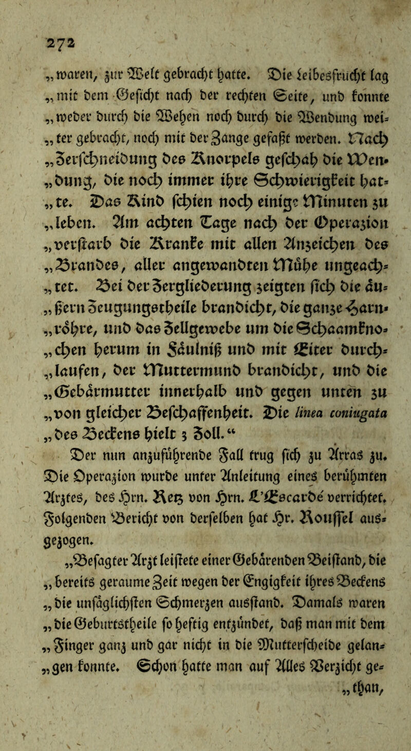 „roaceit, jur ®e(C gebi:ocl)t ^attc. S)ie icibesfnic^f tag „mit bem ©eftcbt nach bcr rechten ©eite, unb fonnte „roeber burd) bie ®e^en nod) biirc^ bie 5ßenbung rocU „tcr gebead^t, ncd) mit beeBange gefaxt werben. Hac^ „Sbvfc^naiöung t>c6 Änovpcle gefc^a^ öic XPcn» „ötiiig, öie noc^ immcc i^cc ©c^wicrigEeit l;öt> „tc. 25ö6 SinC» festen noct) citttg? tTJinuten $u „leben. Olm achten Cage nac^ öer (Dpeiajion „vet(iavb öie ÄranEe mit allen ^Injetc^en öce „Stanöee, alleu angewanöten tTTü^e nngeac^» „ tet. 23ei becSerglieöecnng jeigten fic^ bie 4n= „ ßem öengnngetbeile btanbic^t, bieganse-^aun* „vo^te, unb bae Sellgeujebc um bieSc^aamEno» „c^en Return in S^ulnig unb mit igitet buve^* „laufen, bet tHuttennunb btanbid)t, unb bie „(Sebdrmuttet innetbalb unb gegen unten su „von gleichet Sefc^affen^eit. 2)ie Hnea coniugata „bee SecEens ^ielt 3 Soll.“ ©er min onjnfü^renbc 5aU trug ftc^ ju 5i(rras ju, ©ie Dperojion würbe unter 2lnieitung eines berühmten ^rjtes, bcs .^rn. Äe^ »on Jprn. Jt’igecafbe uerriebtet. ^olgenbcn '.Öeriebt »on berfelben ^at .^r. 2lou(|e[ aus* gezogen. „25efagter2(rjf leijlete einer ©ebarenbenSeiflonb, bie „ bereits geraume 3eit wegen ber ©ngigfeit i^tes SeefenS „ bie unfagiicbflen ©cbmerjen ausflanb. ©amais waren „bie@ebnrtstbei(e fo heftig ent^ünbet, bab man mit bem „ Ringer ganj unb gar nicht in bie 9)Jntterfcbeibc gelan* „gen fonnte. ©eben man ouf ^lles Sßerjid^t ge« „than.