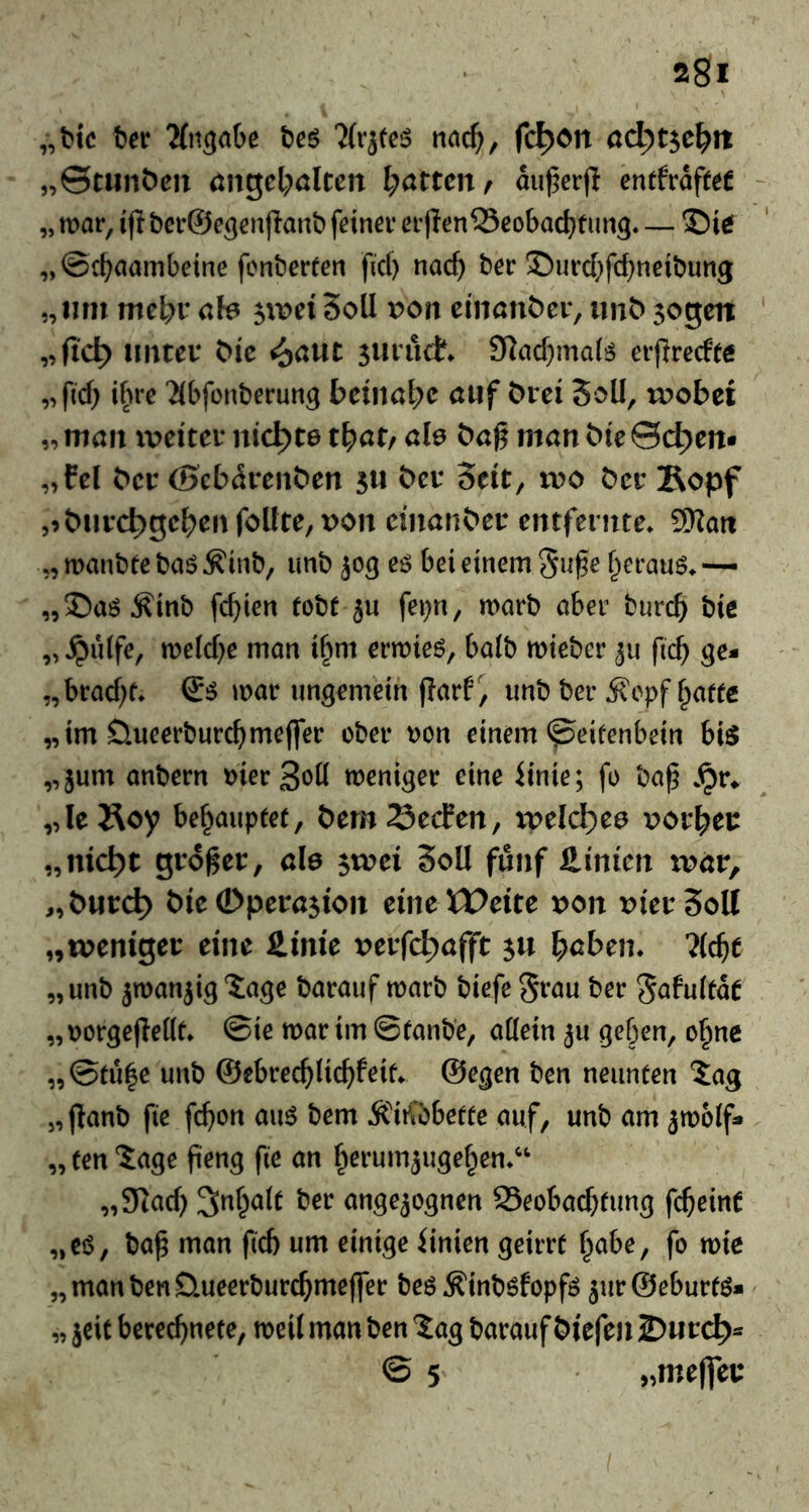 „t>ic tev %tgaOe ‘Krjtc^ md), fc^on adyt^cl^n „©tunt)en angel^ölten l;atten^ au^erp cntfraft^f „ mar, ift bcr@e5enjlanb feiner er|Ten33cobad)f img« — ©i^ „©cbaambetne fcnberfen fiel) naef) ber ©urcf)fcf)neibung „lim mc\)veh ^wdSoll t>on ciiiönöer, imt>sogen unter ^^e sutud. Slac^imal^ erpreefte „fiel) ihre Tlbfonberung beinahe auf brei Soll, ri>obei „ man xveiter nickte tf^atf ah bag man bte Sd^eit« „fcl ber (Sebdrenben su bei* Seit, wo bet jRopf ,9butc^gcbenfoltte,t>on cinanbet entfernte» 9Rait „ manbte baS Äinb, imb jog eö bei einem Suge f^erauö» ~ „©aö^inb fct)ien tobt fei)n, marb aber bureb bis „^ulfe, me(cf)e man ibm ermieö, halb mieber fteb ge* „braebt. mar ungemein garf, unb ber j?epf ^attc „im üueerburebmeffer ober t)on einem ^eifenbein bi^ „jum anbern merSoö weniger eine iinie; fo bag »^r* „le Äoy behauptet, bem23ecPen, wdd)ce vov^ct „nic^t gtoget, ale ^wd Soll fünf Hinten tpar, „butc^ bieOpetasion eineVPeite x>on DietSolI „weniger eine Hirne x>evfd)afft su haben» ?(cbe „ unb jwanjig Jage barauf marb biefe 5töu ber gafultat „r)orgege(lt» ©ie mar im ©tanbe, allein ju geben, ohne „©tu|e unb ©ebreeblicbfeit» ©egen ben neunten 5ag „ganb fie febon aim bem Ä'iiftbette auf, unb am ^molf* „ ten ?age geng fie an h^tumsugehen»^' ,3cicb Inhalt ber ungezognen Seobaebtung fcbeinC „ci$, bag man fid) um einige iinien geirrt t^abe, fo mie „manbenD.ueerburcbme(fer beö Äinböfopfö jurSeburm* „ jcit berechnete, meil man ben lag barauf biefen 2)urc^* © 5 >»me(fer