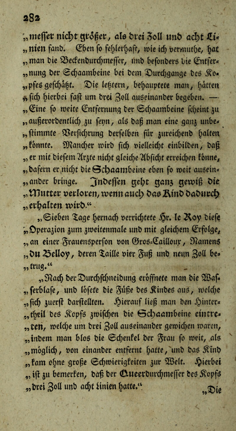 282^ ;,ine(]et: nid^t gtoßet, öle fcvei SöU unt> öd)t ZU 5, nien fanb^ Sbett fo fef^lerf^aff, wie icb tjermutbe, ^öC „ matt t)ie 25ecfenburc^)mejjer, unb befonbers bie ^ntfeu „nung ber 0c^aambetne bei bem 2)urd)3an3e bcö ^o- „pfe^0efc^ia|f> £)ie le|rern, behauptete man, batten \ ^ pch 3t>tt auöeinanber begeben* — „Sine fo meite Sntfernung bec ©chaambeine fcheint 511 „ au^ecorbenf(id) ju fet;n, alö bap man eine ganj unbe^* „jTimmte ®ei:ftd}rung berfelben für }ureid)enb galten „fonnte* S!Kand)er mirb ficb t)ie({eid}t einbdben, bag „ er mit biefem ^Ir^te nicht gleiche Ttbficht erreichen tonne, „bafern er,nicht bie@c^öömbeme eben fo meit auöein^« „anber bringe* j'nöejfen geht gan^ gewig t>k „tTJutter vcdovcn,xomnand) C^öeÄmt) bööucch) „evh^ölten „Sieben ^age hernad) t)errichtete Jpr* le Äoy bief^ Operajion jum jmeitenmale imb mit gleichem Srfolge, „ an einer St’auenöperfon ):>on ©roö^Sailloup, 3?amen$ „ÖttSelloy, beren Taille mer 5»g neunS^d be? „S^ach ber$)ur^fd;neibung erojfnete man bie 523af? „ferblafe, unb lofefe bie 5üge beö Äinbeö auö, n)e(d;e „ftch juerg bargeütcn* .^ierauf lieg man ben ^inters 5,thtil beö ^opfö ^mifchen bie 0d)öömbeine eintre? „teti, welche um brei 3*^11 auöeinanber gewid^en waren, „tnbem man bloö bie ©chenfel ber ^rau fo weit, als ^ „möglich/ »on einanber entfernt hatte,'unb baS ^mb „tarn ohne groge Schwierigteiten 5ur 5Selt* hierbei „ i(l ju bemerfen, bag ber 0ueerburchmeffer bet? Ä'opfs „brei unb acht Hnien hatte/'. js:.