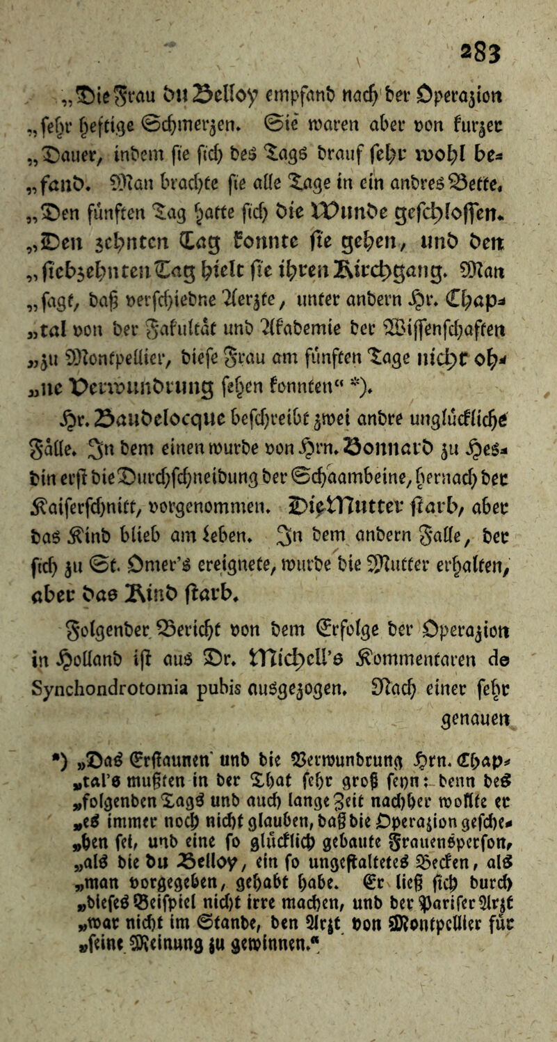 m „©ie^fau &u23clloy €mpf(tttt) Operojiott „fef^r t^efti^e ©ct^merjen* ©le maren abei* Dort furjec „©aiier, inbem fie ficb be^ braiif fel)i: ipo^l bc^ „fallt). 9)ian brachte fie aik S:a3e tn ein anbreö23et(e, „©en fünften ^jatte fid} t)te tt?imt)e gefc^fojfem „Den seltnem CCag Eonnte fte ge^en, imö t)eit „ |tcb$e^n ten Cag biclt fit i^vm Rii:d)gang. 9Kan „fagf, Derfd)iebne Tlev^te, unter anbem ^r. C^ap^- 3,tal )>on ber ^afultaC unb 2(fabemie bee ®i|fenfd}affett „JU 9)iontpel{ier, biefe ^rau am fünften tage nic^tol)^ üMC Penr»unt)Vimg fef^en fonnten“ *). ^r. Saiibelocque befd}i‘etbt 5wei anbre ungiucfiic^e 5*aüe. bem einen murbe »cn^rn.öonnart) ju ^e5^ bin eift biet)md}fc^neibung ber ©ebaambeine, bernacb Äaiferfd)nitt; t'crgenommen. DiytTTuttev fJarb, aber bae^inb blieb amieben. bem anbern 5*al(e, ber fid) ju ©t. Dmer’^ ereignete, mürbe bie 3)^utter erbalfen, aber bao Äinb fiarb. Solgenber Seri^t ron bem Srfolge ber Operation in ^ollanb i|l auö Dr. iXlid^cU'e Ä'emmentaren de Synchondrotomia pubis nu^gejogen. S^acb einer fefm genauen •) »Da^ €rf!aunett' unb tie !J5ermunbruti(^ J?rn. »tare mugfcn in ber that febr groß fepn:-bcnn be^ »folgenben unb and) lange gdt nad)ber moflte ^r »e^ immer no^ nid)t glauben, bag bie Operation gefd)e- »ben fet, unb eine fo glucflicb gebaute grauenöperfoUf »al^ bie bu Äclloy, ein fo ungefialtete^ Reefen, al^ »man borgegeben, gehabt babe* €r lieg fiep burd) »blefe^ ISeifpiel nid)t irre machen, unb ber?)arirer5lrjt »war nicht im 0tanbe, ben ^Irjt boit SRontpcllier für »feint Meinung iu gewinnen.*