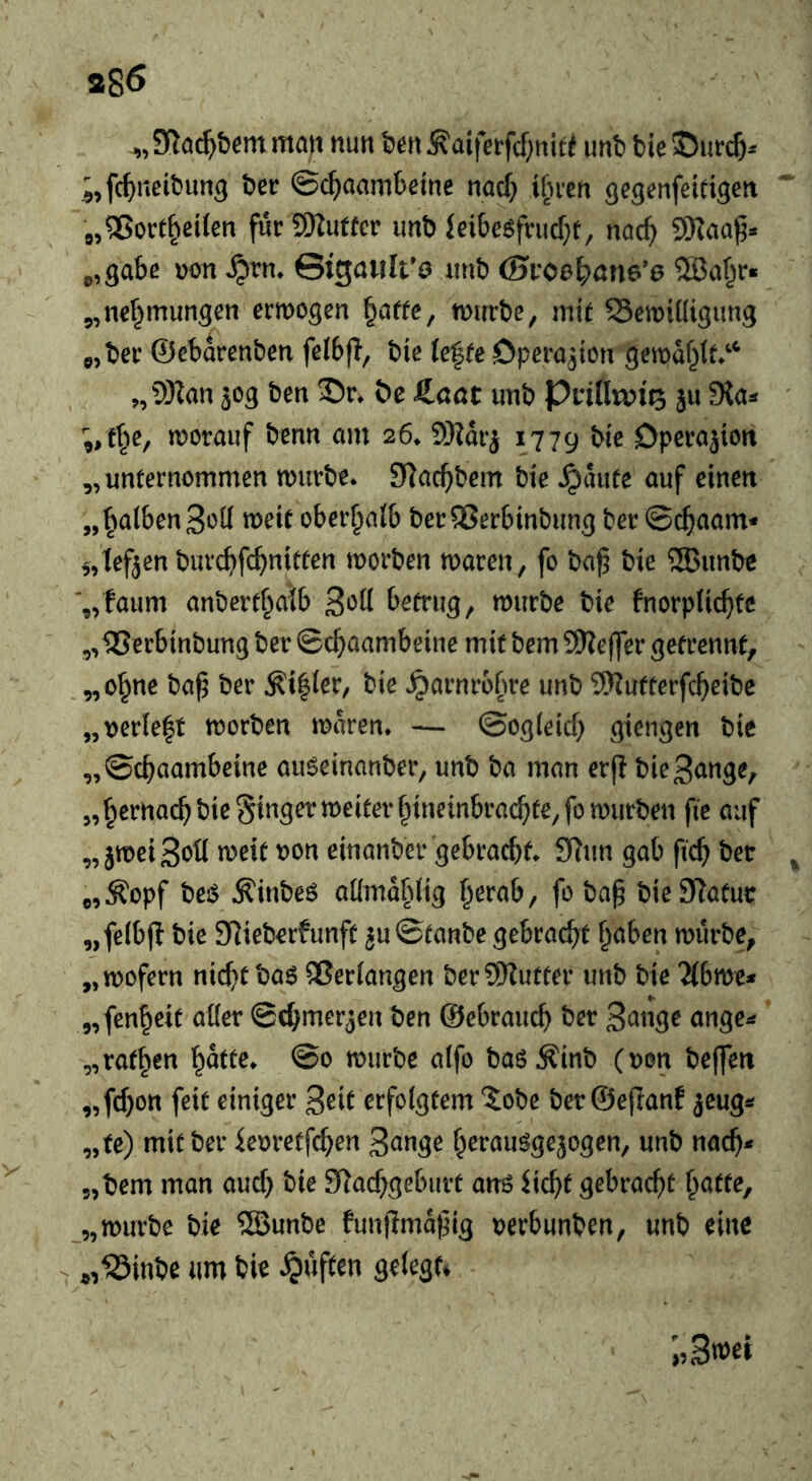 a86 man mn t)ert Äai|Vtfcf;niff imt> tie ;,fc^neibim9 t)er ©c^iaambeine nacf} ifu'cn ^e^enfeidgett 0,®Ortzeiten fur9Ku«cr unt) idbe6friicf;f, nad) 9Kaaf5* p,3abe uon ©igawlt’ö iinb (5i‘oe^)ön6’6 2Baf^r* 5,nef^mun3cn ermogen ^affe, tuurbe, mit SSemiüigung ojbec ©ebarenben felbfl, tie ie^te Cperqton gcmdf^tt*'^ >,9}Ian 30g ben 55r» &e Jinat unb PnlltviQ ju Sla« ;,t§e, worauf benn am 26* 9Hdrj 1779 bie Dpcrajion „unternommen würbe* 9lacf)bem bie .^aute auf einen „ falben tt)eit oberhalb bee QSerbinbung ber ©cfiaam* 5,lef3en burcbfcfmitten worben waren, fo ba^ bie SQBunbe '„faum anbertf^aib 3*^^^ betrug, würbe bie fnorplic^te „IBerbinbung ber ©c^aambeine mit bem 9Ke(]er getrennt, „of^ne ba^ ber ^i|(er, bie ^arnrofwe unb 9)?utterfcf)eibe „t)erie|t worben waren. — ©og(eicf) giengen bic „©ebaambeine aiWeinanber, unb ba man erfi bieSange, 5, bernacb bie Si^^9^^^^^^^^’bttt^^tibracbfe,fo würben fie auf „ jweiSoü weit uon einanber gebracht. £ftun gab ficb bet „^opf bejS Äinbeö aümablig herab, fo ba§ bieSRafut „felbjl bie S^ieberfunft 3u©tanbe gebracht h^ben würbe, „wofern nichtba6 Verfangen ber9)Zutter unb bie 2(bwe^ „fenheit aüer ©chmer^en ben ©ebrauch ber S^tige ange^ „rathen ©0 würbe alfo baö^inb (uon beffen „fchon feit einiger ^eit erfolgtem 5obc ber ©ejlanf ^eug*? „te) mit ber ieoretfehen S^tige herauögejogen, unb nach* 5,bem man auch bie Slachgeburt anö dcht gebracht hafte, „würbe bie ®unbe funjimdfig t)erbunben, unb cine - «,^inbe urn bie .^uften gelegn