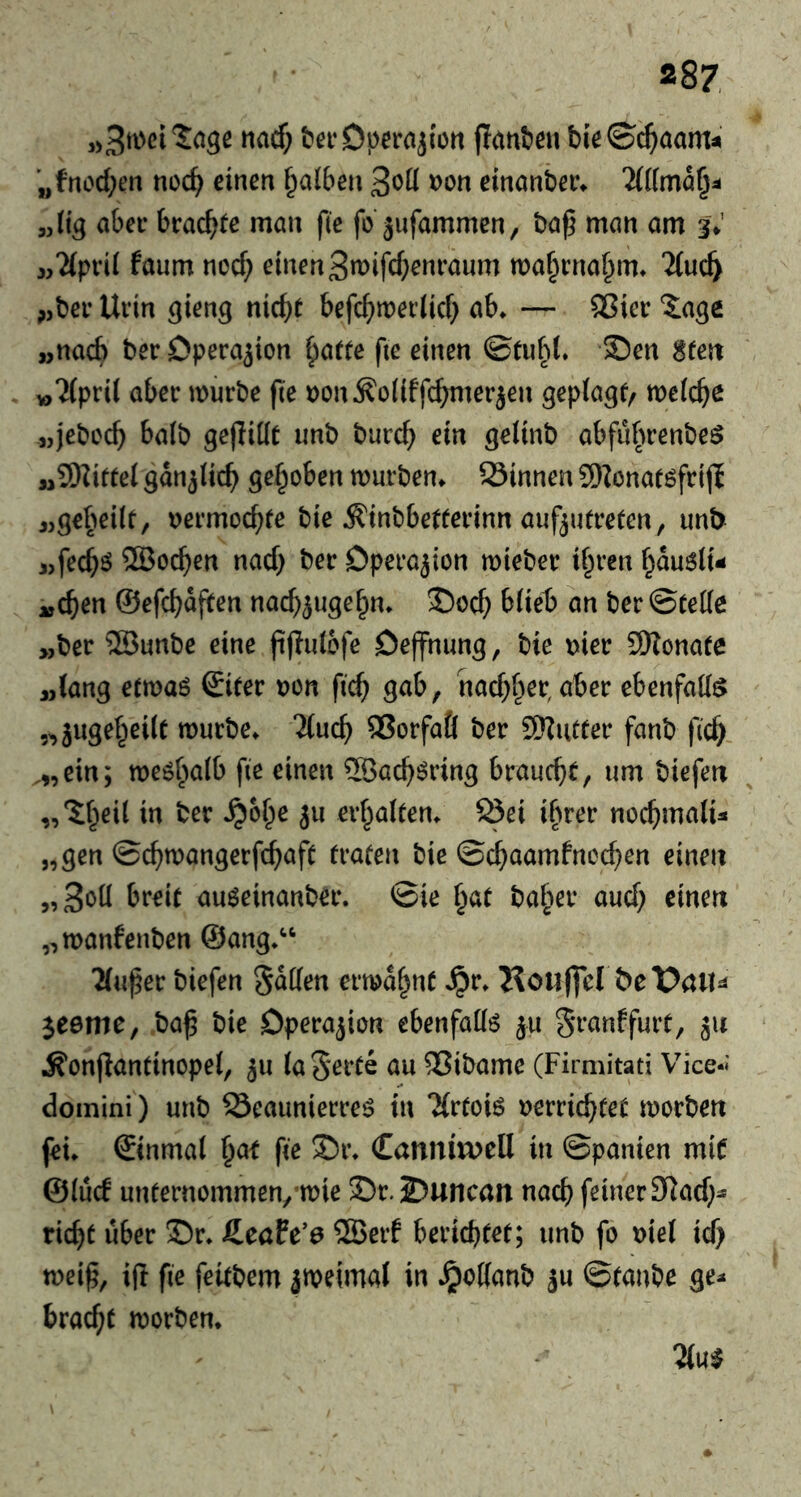 t>ei‘Dperajiort jlanfeeu bieSc^aam^ „fnod;en noc^ einen falben 3«^^ »on einanber» „(i^ aber brachte man f(e fo äufammcn, ba^ man am 3V j,?(prii faum nocf; einen 3n)ifcf;enraum ma^rna^im Tiuc^ „ber Urin ^ieng nic^e befc^)n?ei’licf} ab* — 5?ier Xage „nach ber Operation ^atte fie einen ©tufd* £)en $tm ^Ttpril aber mürbe fie Don^oliffc^ierjen geptagf^ meiere „j^bcc^ baib gejiiüt unb burd} ein gelinb abfubrenbe^ „SWiftel sno^iie^ geflohen mürben* S3innen 9)Zonat6frijl jjge^^eilt, wermoc^fe bie ^inbbetferinn aufjutrefen, unb j,fec^ö 5Boc^en nad) ber Dperajion mieber ii^ren f^auöli- uC^en ©efebafiten naebjuge^n* J)ocb büeb an ber ©Cede >,ber ®unbe eine pfJidbfe Dejfnimg, bie »ier 9)?onate „(ang etmaö ©ifer t)on fi^ gab, nad^b^r, aber ebenfad^ „jugereile mürbe* “Jiueb ®orfaÖ ber SKutter fanb ficb. ,„ein; me^baib fie einen ®acböring brauebf, um biefeu „'ib^d in ber *^obe ju erbaften* öei ihrer nochmalig „gen ©cbmangerfebaft traten bie ©ebaamfneeben einen „3«^^ auöeinanber. ©ie b^t baber aud) einen ,,manfenben ©ang*‘‘ ^(uper biefen S^den ermdbnt *^r* Koii|]cI &eX>ail^ jeeme, ba^ bie Operation ebenfadö ju granffurt, ju iS'onjIantinopei, ^u (a Seite au 33ibame (Firmitati Vice-' doinini ) unb Seaunierreö in ‘JCrtoiö 'omxijUt morben fei* ©inmal \)o,t fie S)r* Canniu>ell in ©panien mif ©lucf unternommen/mie S)r.2?unc(m nach feiner 3dad;^ riebt über S!)r* fieöfe’a ®erf berichtet; unb fo Diel id) mei^, iÜ fie fettbem jmeimal in Jpodanb ju ©taube ge^ braebt morben*