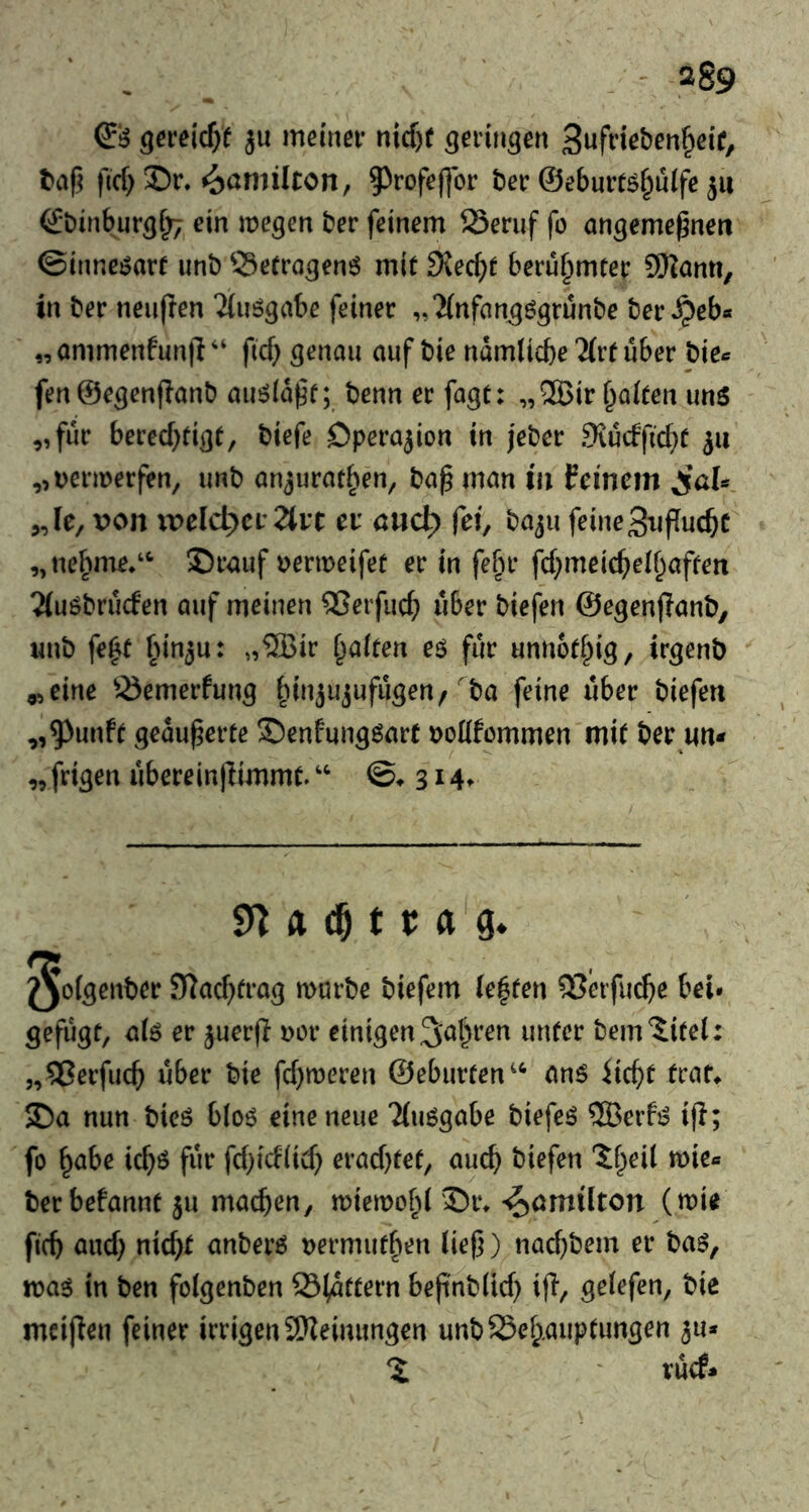 ^6 geveid)t ju mdnei* nicf)f Sufdeben^cic, t»af5 |lcf) Dr. Hamilton, 5^rofej]or tier @ebuit6§u(fc ju (Jtiinbur^r;; ein megen ter feinem Seruf fo on^eme^nen ©inne^arf unt ©erro^enö mit 9{ec^)t berühmter SHanti, in ter neufien ^(uögabe feiner „^(nfan^ögrunte ter^eb« „ ammenfunji ‘‘ fid} ^enaii auf tie ndmlicbe 2(rf über pkc fen ©e^enpant aiiöld^f; tenn er fagt: „ ®ir Raiten imö „für bered}fiot, tiefe Operation in jeter 9{udfid}f ju „oermerfen, unt anjurat^en^ ta^ man in feinem „le, von ivelc^er 2tit eu mid^ fei, taju feinegxifTucbc „ne^me.‘‘ Drauf t)ermeifet er in fefu* fd^meic^ed^iaffen 2(uötruden auf meinen ®erfud} über tiefen ©egenjiant, unt fe^t bin^u: „®ir i^alten eö für unnot^ig, ir^ent „eine Siemerfun^ fnujujufu^en/ ta feine über tiefen „5^unft geäußerte Denfungöart \)oüfümmen mit ter im* „frigen uberein|limmt/' 3 sn ft cO t r ft g. ^ofgent»« 9?acf)fi'ag mürbe biefem lebten Q?eifii(^e bei. gefugt, aiö er juerfl Dor einigen 3<Ji)t*en unter tem^itel: „^Jerfuc^ über tie fcf)meren ©eburten^^ anö traf^ Da nun ticö bio6 eine neue Tiuögabe tiefeö ®erfi? iji; fo ^abe ic^ö für fd}id(id} erad)fet, auch tiefen 'Jf^ieil mie« terbefannt ju machen, miemofd Dr. ’^omilton (mie ficb and} nicht anterö t)ermuthen liej}) nachtem er taö, xoa^ in ten foigenten ©idttern beflntlid) ifi, geiefen, tie meiffen feiner irrigen 9}?eimmgen untS5eh.auptimgen ^u* ruef»