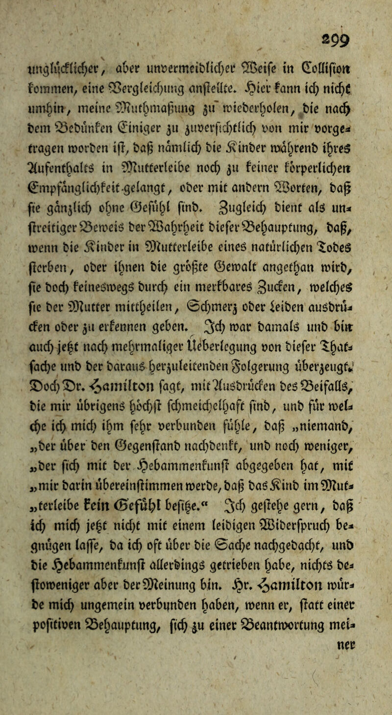 tiuglucf(icf;ec, after un^ermciftticfter ®eife in CoKtftott fommen, eine ^er^leicftun^ anfleüte* ^icr fann id} nicftC iini^in, meine S)iut§matnm3 511'tt)ieberf^oien, bie nac^ bem Scbunftcrt ©niger 511 ^imerftcfttfid) I'on mir »orge:* (ragen morben ijl, bag namlicft bie ^inber nwf^renb i^reö 2(ufentftai(^ in SKutterleifte nocft 511 feiner ferperücfteit ©Tipfang^W}feit.gelangt, ober mit anbern ®orten, bag fte gan^ticft of^ne ©efuftl fmb* bient a(ö un:< greitigcr25en?eiö ber®af^rfteit bieferS3ef^auptimg, bag, wenn bie Äinber in 9)^utter(eibe eineö natur(id}en ‘JobeS gcrften, ober iftnen bie grogte ©ewalt angetftan mirb, ge bod) feineömegö biirc^ ein merfftare^ Sieden, meicfte^ fie ber 9)Zutter mitt^eilen, ©d)mer3 ober ieiben anöbru^- cfen ober erfennen geben* tt)ör bamal^ unb birr and) je|t nacft mef^rmaiiger Ueftericgung »on biefer facfte unb ber barauö fterjideitenben Folgerung überzeugt*? 5Dod)15r* 'Hamilton fagt, mit^fu^bruden be^SeifaQ^, bie mir übrigen^ ftocftg fd)meid)c(ftaft finb, unb fur mU cftc icft mid) i^m febr »erbimben fuftle, bag „niemanb, 3,ber über ben ©egenganb nai^benft, unb nod) meniger, 3,ber ficft mit ber ^ebammenfunjl abgegeben f^at, mit 3>mir barm ubereingimmen werbe, bag baö^inb im9)Zut^ 33ter(eibe fein (Scfu^l befi|e*« 3d) gege^^e gern, bag ieft mieft je|t nid)t mit einem (eibigen ®iberfprucft be:* gnugen (ajfe, ba ieft oft über bie ©acfte naeftgebaeftt, unb bie ^ebammenfung aderbing^ getrieben f^abe, niefttö be* goweniger after ber9)ietnung bin* ^r* Hamilton wür* be mieft ungemein »erbiinben haben, wenn er, gatt einer pofitiren 25e§auptung, geg ju einer Beantwortung meU ner