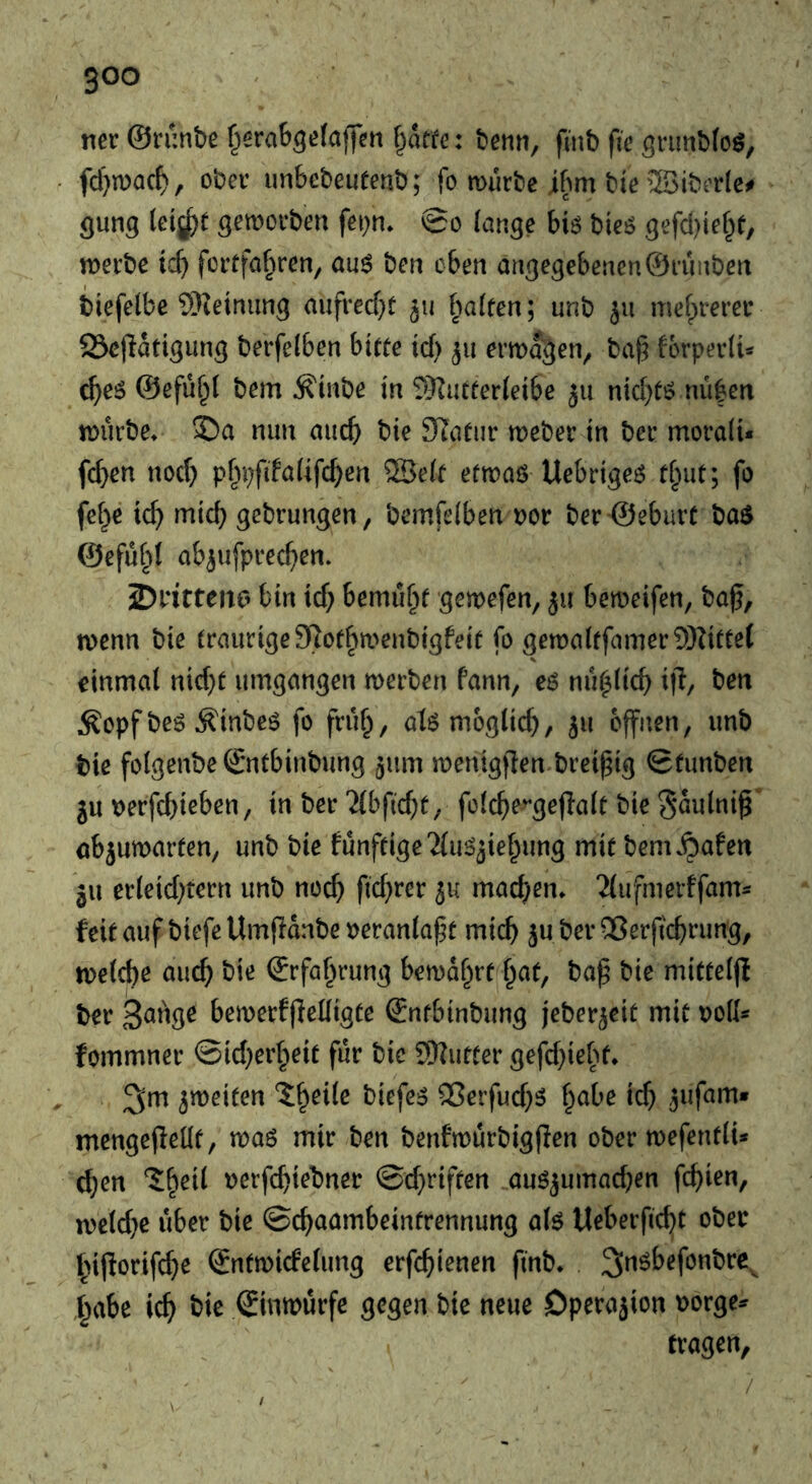 tier ©runbe f^erab^efaffen f^atfe: hem, finb fie gnmbfoö, fd}n)ac^, ober imbebeueenb; fo murbe ibm bte 2Siberlc^ flung letjj^t getnorben fei^n, 0o lange biö bieö gefd)tef^e, tnerbe tcb fcrffa^ren, au$ ben eben angegebenen©ruiiben biefelbe ®ieinung aufrecf}t 511 halfen; unb 511 mef^rercr 23e(latigung berfelben btffe id) 511 ermagen^ ba^ forperlU c^e5 ©efu^l bem ^inbe in SKutferleibe ju nid)fö nu|en tDurbe* ®a nun aucb bie Slafiir weber in ber moralU fcb^n nod) pfipfifalifcben SBelf efwaö Uebrige^ fl^iuf; fo fcf}e ic^ micb gebrungen, bemfelben nor ber Seburf ba$ @efu§( ab^ufprecf>en. 2)ritten6 bin id) bemu§f gemefen, ju bemeifen, baf, tvenn bie fraurige97offm>enbigfeif fo flen:)alffamer9)Ziffe( einmal nid)f umgangen merben fann, e6 nu|licb ijl/ ben Äopf be6 Äinbeö fo fruf^, at6 möglich, 5» offnen, unb bie folgenbe Snfbinbung ^um menigflen brei^ig Sfunben ju nerfehieben, in ber Tibfid^f, folche>*gefIalf bie gaulni^’ öbjumarfen, unb bie funffigeTIu^^iehung mif benu^afen 311 erleid)tern unb noch fichf^Jr ju machen» Tlufmerffams feifaufbiefeUmfianbeneranlapf mich juberOSerjichrung, tnelche auch bio ©rfa^rung bemdhrf f^af, ba^ bie miffeljl ber bemerfflelligfe (Jnfbinbung jeber^eif mif noil* fommner ©id)erheif fur bic 9)?uffer gefd)iehf* ^m jmeifen biefci^ ®erfud)5 habe id) jufam» mengejlellf, maö mir ben benfwurbigflen ober mefenflU chon ?:heil nerfd)iebner @d)riffen auö3umad)en fchion, n)eld)e über bie ©chaambeinfrennung aU Ueberficht ober hif!orifd)e ©nfmicfelung erfehienen finb* ,habe ich bic Sinmurfe gegen bie neue Dperajion norge^ tragen. /