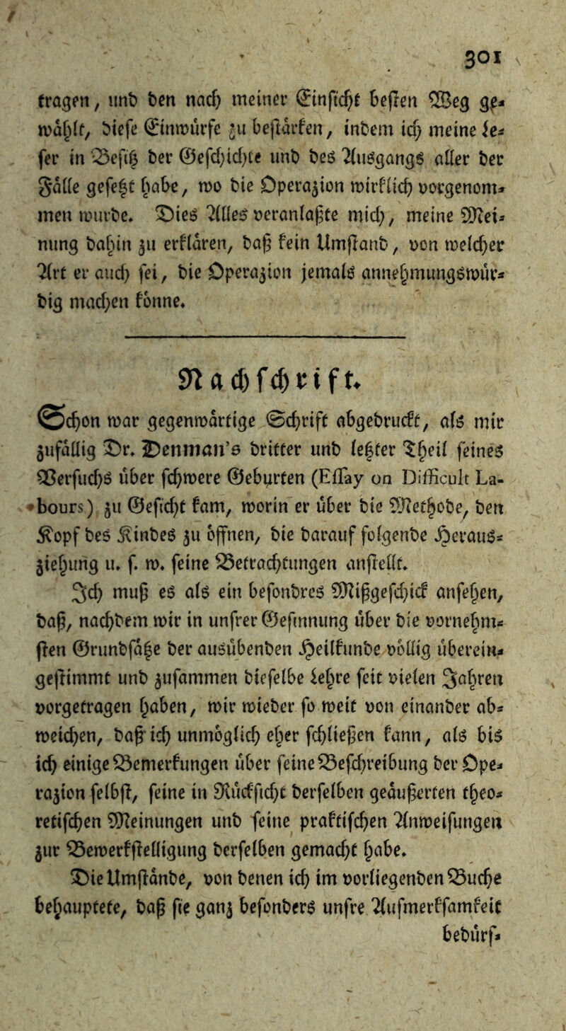 eragfti, imt? ben nac^ meina* ®infid)e bejren ©eg gf- n)d^(t, btcfe ©ntDurfe ju beftdifen, inbem ic^ meine fer in Sefi^ bet* @efd}id)te unb beö 'J(u^g(ing6 ailer bee Sdde gefe|t babe, mo bie Dperajion mirfiicb ooügenom» men muvbe* Siej? 'Jille^ oeranla^te mid}, meine ©ei^ nung ba[dn 311 erfldren, ba§ fein Umjianb, oon melc^etr 2(rt er and) fei, bie Dperajion jemaiö anne^mung^mur^ big mad;en fonne* roar gegrnrodrfige ©c^rift afcgebrucEt, a(3 mir äufdüig ©r» 2?ennian’0 briefer unb (eSfer ?§eil feinet 25erfucbö über fermere ©eburfen (Eflay on Difficult La- * hours) 311 ©efid}f fam, morin er über bie ©erhöbe, bert Äopf bes Äinbeö 3u offnen, bie baraiif fofgenbe Äerau^^ jief^urig u* f. m* feine 23efrac^fungen anffebf* muß eö a(ö ein befonbres SRißgefd}icf anfe^en, baß, nac^bem mir in unfrerSefmnung über bie oorne|im*: ffen ®runbfd|c ber auöübenben ^eilfunbe obbig überein* geftimmt unb 3ufammen biefelbe ief^re feit oieien Sabreu vorgetragen ^aben, mir mieber fo meit von einanber ab* meieren, baß* ic^ unmöglich ef;er fc^üeßen fann, aiö hi$ ic^ einige 23emerfungen über feine 53efd}retbung berDpe* ra3{on felbff, feine in 9\ücfßd}t berfelben geäußerten f^eo* retifc^en Meinungen unb feine praftifc^en ^(nmeifungen 3ur 53emerfffenigung berfetben gemacht ^abe* J)ieUmffdnbe, von benen ic^ im vorliegenbenSuc^e behauptete, baß ße gan3 befonberö unfre 'ifufmerffamfeit bebürf»